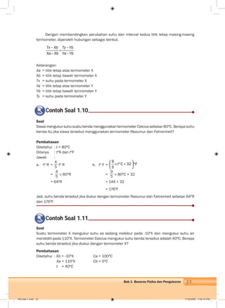 23Bab 1 Besaran Fisika dan Pengukuran
Contoh Soal 1.10
Dengan membandingkan perubahan suhu dan interval kedua titik tetap masing-masing
termometer, diperoleh hubungan sebagai berikut.
Tx Xb Ty Yb
Xa Xb Ya Yb
Keterangan:
Xa = titik tetap atas termometer X
Xb = titik tetap bawah termometer X
Tx = suhu pada termometer X
Ya = titik tetap atas termometer Y
Yb = titik tetap bawah termometer Y
Ty = suhu pada termometer Y
Soal
Siswa mengukur suhu suatu benda menggunakan termometer Celcius sebesar 80ºC. Berapa suhu
benda itu jika siswa tersebut menggunakan termometer Reaumur dan Fahrenheit?
Pembahasan
Diketahui : t = 80ºC
Ditanya : tºR dan tºF
Jawab :
a. tº R =
4
5 tº R b. tº F =
9
ºC 32 ºF
5
t
=
4
5 80ºR =
9
5
80ºC + 32
= 64ºR = 144 + 32
= 176ºF
Jadi, suhu benda tersebut jika diukur dengan termometer Reaumur dan Fahrenheit sebesar 64ºR
dan 176ºF.
Contoh Soal 1.11
Soal
Suatu termometer X mengukur suhu es sedang melebur pada -10ºX dan mengukur suhu air
mendidih pada 110ºX. Termometer Celcius mengukur suhu benda tersebut adalah 40ºC. Berapa
suhu benda tersebut jika diukur dengan termometer X?
Pembahasan
Diketahui : Xb = -10ºX Ca = 100ºC
Xa = 110ºX Cb = 0ºC
t = 40ºC
002 bab 1.indd 23 7/18/2008 7:05:14 PM
 