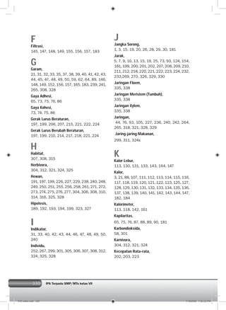 330
F
Filtrasi,
145, 147, 148, 149, 155, 156, 157, 183
G
Garam,
21, 31, 32, 33, 35, 37, 38, 39, 40, 41, 42, 43,
44, 45, 47, 48, 49, 50, 59, 62, 64, 89, 146,
148, 149, 152, 156, 157, 165, 183, 239, 241,
265, 308, 328
Gaya Adhesi,
65, 73, 75, 76, 86
Gaya Kohesi,
73, 74, 75, 86
Gerak Lurus Beraturan,
197, 199, 206, 207, 215, 221, 222, 224
Gerak Lurus Berubah Beraturan,
197, 199, 210, 214, 217, 218, 221, 224
H
Habitat,
307, 308, 315
Herbivora,
304, 312, 321, 324, 325
Hewan,
191, 197, 199, 226, 227, 229, 238, 240, 248,
249, 250, 251, 255, 256, 258, 261, 271, 272,
273, 274, 275, 276, 277, 304, 306, 308, 310,
314, 316, 325, 328
Hipotesis,
189, 192, 193, 194, 199, 323, 327
I
Indikator,
31, 33, 40, 42, 43, 44, 46, 47, 48, 49, 50,
240
Individu,
252, 267, 299, 301, 305, 306, 307, 308, 312,
324, 325, 328
J
Jangka Sorong,
1, 3, 15, 19, 20, 26, 28, 29, 30, 181
Jarak,
5, 7, 9, 10, 13, 15, 19, 25, 73, 93, 124, 154,
181, 199, 200, 201, 202, 207, 208, 209, 210,
211, 212, 218, 220, 221, 222, 223, 224, 232,
233,269, 270, 326, 329, 330
Jaringan Floem,
335, 338
Jaringan Meristem (Tumbuh),
335, 338
Jaringan Xylem,
335, 338
Jaringan,
44, 76, 93, 105, 227, 236, 240, 242, 264,
265, 318, 321, 328, 329
Jaring-jaring Makanan,
299, 311, 324s
K
Kalor Lebur,
113, 130, 131, 133, 143, 144, 147
Kalor,
3, 21, 88, 107, 111, 112, 113, 114, 115, 116,
117, 118, 119, 120, 121, 122, 123, 125, 127,
128, 129, 130, 131, 132, 133, 134, 135, 136,
137, 138, 139, 140, 141, 142, 143, 144, 147,
182, 184
Kalorimeter,
113, 118, 142, 161
Kapilaritas,
65, 75, 76, 87, 88, 89, 90, 181
Karbondioksida,
58, 301
Karnivora,
304, 312, 321, 324
Kecepatan Rata-rata,
202, 203, 223
IPA Terpadu SMP/MTs kelas VII
016 index.indd 330 7/18/2008 7:52:33 PM
 