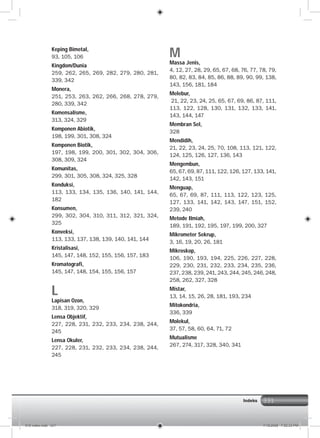 331
Keping Bimetal,
93, 105, 106
Kingdom/Dunia
259, 262, 265, 269, 282, 279, 280, 281,
339, 342
Monera,
251, 253, 263, 262, 266, 268, 278, 279,
280, 339, 342
Komensalisme,
313, 324, 329
Komponen Abiotik,
198, 199, 301, 308, 324
Komponen Biotik,
197, 198, 199, 200, 301, 302, 304, 306,
308, 309, 324
Komunitas,
299, 301, 305, 308, 324, 325, 328
Konduksi,
113, 133, 134, 135, 136, 140, 141, 144,
182
Konsumen,
299, 302, 304, 310, 311, 312, 321, 324,
325
Konveksi,
113, 133, 137, 138, 139, 140, 141, 144
Kristalisasi,
145, 147, 148, 152, 155, 156, 157, 183
Kromatografi,
145, 147, 148, 154, 155, 156, 157
L
Lapisan Ozon,
318, 319, 320, 329
Lensa Objektif,
227, 228, 231, 232, 233, 234, 238, 244,
245
Lensa Okuler,
227, 228, 231, 232, 233, 234, 238, 244,
245
M
Massa Jenis,
4, 12, 27, 28, 29, 65, 67, 68, 76, 77, 78, 79,
80, 82, 83, 84, 85, 86, 88, 89, 90, 99, 138,
143, 156, 181, 184
Melebur,
21, 22, 23, 24, 25, 65, 67, 69, 86, 87, 111,
113, 122, 128, 130, 131, 132, 133, 141,
143, 144, 147
Membran Sel,
328
Mendidih,
21, 22, 23, 24, 25, 70, 108, 113, 121, 122,
124, 125, 126, 127, 136, 143
Mengembun,
65, 67, 69, 87, 111, 122, 126, 127, 133, 141,
142, 143, 151
Menguap,
65, 67, 69, 87, 111, 113, 122, 123, 125,
127, 133, 141, 142, 143, 147, 151, 152,
239, 240
Metode Ilmiah,
189, 191, 192, 195, 197, 199, 200, 327
Mikrometer Sekrup,
3, 16, 19, 20, 26, 181
Mikroskop,
106, 190, 193, 194, 225, 226, 227, 228,
229, 230, 231, 232, 233, 234, 235, 236,
237, 238, 239, 241, 243, 244, 245, 246, 248,
258, 262, 327, 328
Mistar,
13, 14, 15, 26, 28, 181, 193, 234
Mitokondria,
336, 339
Molekul,
37, 57, 58, 60, 64, 71, 72
Mutualisme
267, 274, 317, 328, 340, 341
Indeks
016 index.indd 331 7/18/2008 7:52:33 PM
 