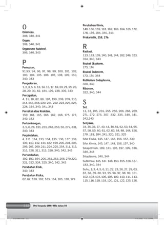 332
O
Omnivora,
308, 340, 341
Organ,
308, 340, 341
Organisme Autotrof,
306, 340, 343
P
Pemuaian,
91,93, 94, 96, 97, 98, 99, 100, 101, 102,
103, 104, 105. 106, 107, 108, 109, 110,
340, 343
Pengukuran,
1, 2, 3, 5, 6, 13, 14, 15, 17, 18, 20, 21, 25, 26,
28, 29, 30, 82, 184, 199, 238, 339, 343
Percepatan,
4, 11, 18, 82, 86, 197, 199, 208, 209, 210,
214, 216, 218, 220, 221, 222, 224, 225, 226,
228, 334, 340, 341, 343
Pereaksi atau Reaktan,
159, 161, 165, 166, 167, 168, 175, 177,
340, 343
Perkembangan,
3, 5, 6, 26, 191, 231, 248, 253, 56, 279, 331,
340, 343
Perpindahan,
4, 111, 114, 133, 134, 135, 136, 137, 138,
139, 140, 142, 144, 182, 199, 200, 204, 205,
206, 207, 209, 211, 224, 225, 254, 311, 315,
316, 328, 311, 315, 328, 340, 342, 343
Pertumbuhan,
192, 193, 194, 200, 251, 253, 256, 279,320,
321, 322, 324, 325, 340, 342, 343
Perubahan Fisik,
340, 343
Perubahan Fisika,
62, 87, 159, 162, 163, 164, 165, 178, 179
Perubahan Kimia,
148, 156, 159, 161, 162, 163, 164, 165, 172,
178, 179, 184, 340, 343
Prokariotik, 258, 276
R
Radiasi,
113, 133, 139, 140, 141, 144, 182, 246, 323,
324, 340, 343
Reaksi Eksoterm,
173, 174
Reaksi Endoterm,
173, 174, 344
Retikulum Endoplasma,
336, 340
Ribosom,
332, 340, 344
S
Sel,
11, 33, 195, 231, 255, 256, 266, 268, 269,
271, 272, 275, 307, 332, 335, 340, 341,
342,343
Senyawa,
34, 35, 36, 37, 40, 44, 46, 51, 52, 53, 54, 55,
57, 58, 59, 60, 61, 62, 63, 64, 88, 148, 156,
170, 183, 184, 241, 320, 321, 325
Sifat Fisika, 145, 147, 148, 156, 157, 340
Sifat Kimia, 145, 147, 148, 156, 157, 340
Sikap Ilmiah, 189, 181, 195, 197, 199, 336,
340, 344
Sitoplasma, 340, 344
Sublimasi, 145, 147, 148, 153, 155, 156, 157,
183, 340, 344
Suhu, 1, 3, 4, 5, 6, 21, 22, 23, 26, 27, 29, 63,
67, 68, 69, 80, 93, 95, 96, 97, 98, 99, 101,
102, 103, 104, 106, 108, 109, 110, 111, 113,
115, 116, 118, 119, 120, 121, 122, 125, 126,
IPA Terpadu SMP/MTs kelas VII
016 index.indd 332 7/18/2008 7:52:33 PM
 