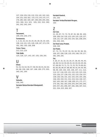 333
127, 128, 129, 130, 132, 133, 141, 142, 143,
144, 151, 159, 162, 170, 173, 174, 175, 177,
178, 180, 182, 184, 187, 199, 200, 245, 264,
303, 306, 313, 323, 329, 332, 333, 340,
341, 342, 343, 344.
T
Taksonomi,
199, 254, 255, 275
Termometer,
1, 3, 21, 22, 23, 24, 25, 26, 28, 29, 30, 105,
108, 114, 121, 125, 126, 128, 147, 173, 174,
181, 182, 193, 199, 308
Ticker Timer,
212, 213, 214
Titik Didih,
125, 126, 127, 143, 147, 150, 156, 241
U
Unsur,
51, 52, 53, 54, 56, 57, 58, 59, 60, 61, 62, 63,
64, 68, 156, 166, 167, 168, 169, 273, 305,
340, 341, 344
V
Vakuola,
336, 340
Variabel Bebas/Variabel Manipulatif,
336
Variabel Kontrol,
191, 193
Variabel Terikat/Variabel Respon,
193
Z
Zat Cair,
21, 26, 67, 72, 73, 74, 87, 91, 98, 99, 100,
106, 108, 114, 116, 123, 124, 125, 126, 127,
128, 131, 137, 140, 143, 144, 181, 208, 244,
341, 343, 344,
Zat Hasil atau Produk,
336, 340
Zat Padat,
67, 72, 73, 79, 87, 91, 93, 94, 95, 96, 99,
106, 107, 108, 128, 130, 143, 148, 176, 177,
181, 240, 241
Zat,
4, 26, 27, 31, 32, 33, 35, 37, 38, 40, 44, 45,
46, 48, 53, 54, 59, 60, 61, 62, 63, 64, 65, 66,
67, 68, 69, 70, 71, 72, 73, 74, 78, 79, 80, 81,
82, 83, 85, 86, 87, 88, 89, 90, 91, 94, 95, 96,
98, 99, 100, 103, 105, 106, 107, 111, 113,
114, 117, 118, 120, 121, 122, 122, 123, 124,
125, 126, 127, 128, 131, 132, 133, 134, 137,
138, 139, 140, 141, 142, 143, 144, 145, 146,
148, 149, 150, 151, 152, 153, 154, 156, 157,
162, 165, 166, 167, 168, 169, 171, 175, 177,
179, 181, 182, 183, 200, 243, 244, 245, 246,
255, 257, 261, 266, 267, 281, 306, 307, 312,
321, 324, 325, 306, 307.
Indeks
016 index.indd 333 7/18/2008 7:52:34 PM
 