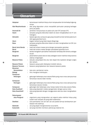 334 IPA Terpadu SMP/MTs Kelas VII
Glosarium
Adaptasi : kemampuan makhluk hidup untuk menyesuaikan diri terhadap lingkung-
annya.
Alat Muschenbroek : alat yang digunakan untuk menyelidiki pemuaian panjang berbagai
jenis zat padat.
Anomali Air : peristiwa menyusutnya air pada suhu dari 0o
C sampai 4o
C.
Asam : senyawa yang jika dilarutkan dalam air akan menghasilkan ion H+
(ion
hidrogen).
Atmosfer : lapisan gas atau campuran gas yang menyelimuti dan terikat pada bumi
oleh gaya gravitasi bumi.
Atom : bagian terkecil yang tidak dapat dibagi lagi.
Basa : senyawa yang jika dilarutkan dalam air akan menghasilkan ion OH-
(ion
hidroksida).
Berat Jenis Benda : hasil kali antara massa jenis dengan percepatan gravitasi.
Berat : hasil kali antara massa dengan percepatan gravitasi bumi.
Bergerak : benda mengalami perubahan kedudukan terhadap titik tertentu sebagai
acuan.
Bergerak : perpindahan posisi seluruh atau sebagian tubuh makhluk hidup karena
adanya rangsangan.
Besaran Fisika : sesuatu yang dapat kita ukur dan dapat kita nyatakan dengan angka
dan satuan.
Besaran Pokok : besaran yang sudah ditetapkan terlebih dahulu.
Besaran Turunan : besaran yang dijabarkan dari besaran-besaran pokok.
Binomial
Nomenklatur : tata cara pemberian nama.
Biologi : ilmu mengenai kehidupan.
Campuran
Heterogen : gabungan beberapa unsur secara físika yang unsur-unsur penyusunnya
bercampur secara tidak merata.
Campuran
Homogen : gabungan beberapa unsur secara físika yang unsur-unsur penyusunnya
bercampur secara merata.
Campuran : gabungan dari beberapa unsur tanpa reaksi kimia atau secara físika.
Data Kualitatif : data yang diperoleh melalui pengamatan dengan panca indra.
Data Kuantitatif : data yang diperoleh dengan menggunakan alat ukur akan menghasilkan
nilai.
Dekomposer
atau Pengurai : organisme yang menguraikan zat organik pada makhluk hidup yang
sudah mati menjadi zat yang lebih sederhana.
Destilasi : cara pemisahan zat cair dari zat cair/padat lainnya berdasarkan per-
bedaan titik didihnya.
Elektrolit : zat yang dapat menghantarkan arus listrik.
Eukariotik : sel yang memiliki membran pelindung material inti.
017 glosarium.indd 334 7/18/2008 7:53:24 PM
 