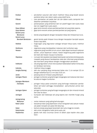 335Glosarium
Evolusi : perubahan susunan alat tubuh makhluk hidup yang terjadi secara
perlahan-lahan dan dalam waktu yang relatif lama.
Filtrasi : cara pemisahan zat padat dari zat cair dalam suatu campuran ber-
dasarkan perbedaan wujudnya.
Garam : persenyawaan yang terbentuk dari ion positif logam dari suatu basa
dan ion negatif dari suatu asam.
Gaya Adhesi : gaya tarik-menarik antara partikel-partikel zat yang tidak sejenis.
Gaya Kohesi : gaya tarik-menarik antara partikel-partikel zat yang sejenis.
Gerak Lurus
Beraturan : benda yang bergerak dengan kecepatan tetap dan lintasannya lurus.
Gerak Lurus
Berubah Beraturan : gerak benda pada lintasan lurus dengan kecepatan berubah secara
teratur tiap detik.
Habitat : lingkungan yang digunakan sebagai tempat hidup suatu makhluk
hidup.
Herbivora : organisme yang mendapatkan makanan dari tumbuhan saja.
Hewan : organisme yang memiliki ciri-ciri umum, tidak dapat membuat makanan
sendiri, untuk keperluan makan, hewan tergantung pada organisme
lain baik dari hewan maupun tumbuhan.
Hipotesa : rumusan dari jawaban/pendapat/kesimpulan sementara tentang suatu
masalah yang disusun berdasarkan data dan informasi yang terbatas
dan teori-teori yang relevan dengan menggunakan penalaran.
Indikator : zat yang digunakan untuk menunjukkan keberadaan bahan kimia atau
ion berdasar warnanya.
Individu : makhluk hidup tunggal.
Jangka Sorong : alat ukur panjang yang mempunyai batas ukur 1 cm sampai 10 cm
dengan ketelitiannya 0,1 mm atau 0,01 cm.
Jarak : panjang seluruh lintasan yang ditempuh.
Jaringan Floem : jaringan tumbuhan yang berfungsi mengangkut zat makanan dari daun
ke seluruh bagian tumbuhan.
Jaringan Meristem
(Tumbuh) : jaringan hidup pada tumbuhan yang berfungsi melakukan pembe-
lahan sel tubuh sehingga menyebabkan pertumbuhan primer dan
sekunder.
Jaringan Xylem : jaringan tumbuhan yang berfungsi mengangkut air dan mineral-mineral
dari akar ke daun.
Jaringan : kumpulan dari beberapa sel yang sejenis dan memiliki fungsi yang
sama.
Jaring-Jaring
Makanan : rantai makanan yang saling berhubungan.
Kalor Lebur : banyaknya kalor yang diperlukan untuk mengubah satu satuan massa
zat padat menjadi cair pada titik leburnya.
Kalor : bentuk energi yang dapat berpindah dari suhu tinggi ke rendah.
Kalorimeter : alat untuk mengetahui kalor jenis suatu zat.
Kapilaritas : gejala naik atau turunnya cairan di dalam pipa kapilar atau pipa
kecil.
017 glosarium.indd 335 7/18/2008 7:53:24 PM
 