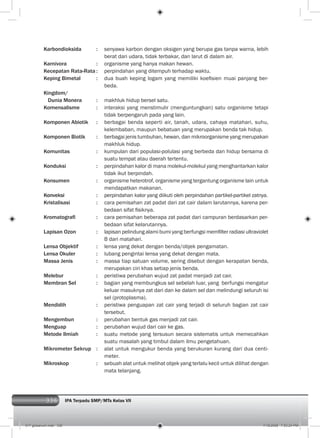 336 IPA Terpadu SMP/MTs Kelas VII
Karbondioksida : senyawa karbon dengan oksigen yang berupa gas tanpa warna, lebih
berat dari udara, tidak terbakar, dan larut di dalam air.
Karnivora : organisme yang hanya makan hewan.
Kecepatan Rata-Rata : perpindahan yang ditempuh terhadap waktu.
Keping Bimetal : dua buah keping logam yang memiliki koeﬁsien muai panjang ber-
beda.
Kingdom/
Dunia Monera : makhluk hidup bersel satu.
Komensalisme : interaksi yang menstimulir (menguntungkan) satu organisme tetapi
tidak berpengaruh pada yang lain.
Komponen Abiotik : berbagai benda seperti air, tanah, udara, cahaya matahari, suhu,
kelembaban, maupun bebatuan yang merupakan benda tak hidup.
Komponen Biotik : berbagai jenis tumbuhan, hewan, dan mikroorganisme yang merupakan
makhluk hidup.
Komunitas : kumpulan dari populasi-polulasi yang berbeda dan hidup bersama di
suatu tempat atau daerah tertentu.
Konduksi : perpindahan kalor di mana molekul-molekul yang menghantarkan kalor
tidak ikut berpindah.
Konsumen : organisme heterotrof, organisme yang tergantung organisme lain untuk
mendapatkan makanan.
Konveksi : perpindahan kalor yang diikuti oleh perpindahan partikel-partikel zatnya.
Kristalisasi : cara pemisahan zat padat dari zat cair dalam larutannya, karena per-
bedaan sifat ﬁsiknya.
Kromatograﬁ : cara pemisahan beberapa zat padat dari campuran berdasarkan per-
bedaan sifat kelarutannya.
Lapisan Ozon : lapisan pelindung alami bumi yang berfungsi memﬁlter radiasi ultraviolet
B dari matahari.
Lensa Objektif : lensa yang dekat dengan benda/objek pengamatan.
Lensa Okuler : lubang pengintai lensa yang dekat dengan mata.
Massa Jenis : massa tiap satuan volume, sering disebut dengan kerapatan benda,
merupakan ciri khas setiap jenis benda.
Melebur : peristiwa perubahan wujud zat padat menjadi zat cair.
Membran Sel : bagian yang membungkus sel sebelah luar, yang berfungsi mengatur
keluar masuknya zat dari dan ke dalam sel dan melindungi seluruh isi
sel (protoplasma).
Mendidih : peristiwa penguapan zat cair yang terjadi di seluruh bagian zat cair
tersebut.
Mengembun : perubahan bentuk gas menjadi zat cair.
Menguap : perubahan wujud dari cair ke gas.
Metode Ilmiah : suatu metode yang tersusun secara sistematis untuk memecahkan
suatu masalah yang timbul dalam ilmu pengetahuan.
Mikrometer Sekrup : alat untuk mengukur benda yang berukuran kurang dari dua centi-
meter.
Mikroskop : sebuah alat untuk melihat objek yang terlalu kecil untuk dilihat dengan
mata telanjang.
017 glosarium.indd 336 7/18/2008 7:53:24 PM
 