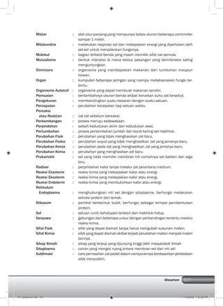 337Glosarium
Mistar : alat ukur panjang yang mempunyai batas ukuran beberapa centimeter
sampai 1 meter.
Mitokondria : melakukan respirasi sel dan melepaskan energi yang diperlukan oleh
sel-sel untuk menjalankan fungsinya.
Molekul : bagian terkecil benda yang masih memiliki sifat zat semula.
Mutualisme : bentuk interaksi di mana kedua pasangan yang berinteraksi saling
menguntungkan.
Omnivora : organisme yang mendapatkan makanan dari tumbuhan maupun
hewan.
Organ : kumpulan beberapa jaringan yang mampu melaksanakan fungsi ter-
tentu.
Organisme Autotrof : organisme yang dapat membuat makanan sendiri.
Pemuaian : bertambahnya ukuran benda akibat kenaikan suhu zat tersebut.
Pengukuran : membandingkan suatu besaran dengan suatu satuan.
Percepatan : perubahan kecepatan tiap satuan waktu.
Pereaksi
atau Reaktan : zat-zat sebelum bereaksi.
Perkembangan : proses menuju kedewasaan.
Perpindahan : selisih kedudukan akhir dan kedudukan awal.
Pertumbuhan : proses pertambahan jumlah dan berat kering sel makhluk.
Perubahan Fisik : perubahan yang tidak menghasikan zat baru.
Perubahan Fisika : perubahan wujud yang tidak menghasilkan zat yang jenisnya baru.
Perubahan Kimia : perubahan pada zat yang menghasilkan zat yang jenisnya baru.
Perubahan Kimia : perubahan yang menghasikan zat baru.
Prokariotik : sel yang tidak memiliki membran inti contohnya sel bakteri dan alga
biru.
Radiasi : perpindahan kalor tanpa melalui zat perantara/medium.
Reaksi Eksoterm : reaksi kimia yang melepaskan kalor atau energi.
Reaksi Eksoterm : reaksi kimia yang melepaskan kalor atau energi.
Reaksi Endoterm : reaksi kimia yang membutuhkan kalor atau energi.
Retikulum
Endoplasma : menghubungkan inti sel dengan sitoplasma, berfungsi melakukan
sekresi protein dan lemak.
Ribosom : partikel berbentuk bulat, berfungsi sebagai tempat pembentukan
protein.
Sel : satuan (unit) kehidupan terkecil dari makhluk hidup.
Senyawa : gabungan dari beberapa unsur dengan perbandingan tertentu melalui
reaksi kimia.
Sifat Fisik : sifat yang dapat diamati tanpa harus mengubah susunan materi.
Sifat Kimia : sifat yang dapat diamati akibat terjadi perubahan materi menjadi materi
lainnya.
Sikap Ilmiah : sikap yang terpuji yang dijunjung tinggi oleh masyarakat ilmiah
Sitoplasma : cairan yang mengisi ruang antara membran sel dan inti sel
Sublimasi : cara pemisahan zat padat dalam campurannya berdasarkan perbedaan
sifat menyublim.
017 glosarium.indd 337 7/18/2008 7:53:25 PM
 