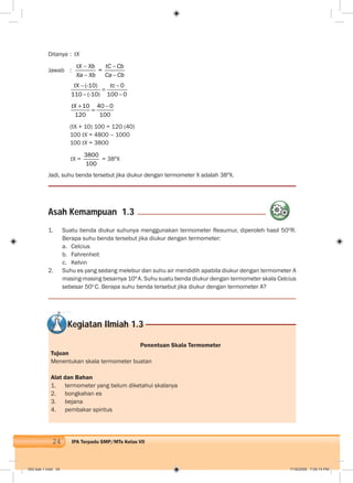 24 IPA Terpadu SMP/MTs Kelas VII
Ditanya : tX
Jawab :
t
=
X Xb tC Cb
Xa Xb Ca Cb
(-10) 0
110 (-10) 100 0
tX tc
10 40 0
120 100
tX
(tX + 10) 100 = 120 (40)
100 tX = 4800 – 1000
100 tX = 3800
tX =
3800
100
= 38ºX
Jadi, suhu benda tersebut jika diukur dengan termometer X adalah 38ºX.
Penentuan Skala Termometer
Tujuan
Menentukan skala termometer buatan
Alat dan Bahan
1. termometer yang belum diketahui skalanya
2. bongkahan es
3. bejana
4. pembakar spiritus
1. Suatu benda diukur suhunya menggunakan termometer Reaumur, diperoleh hasil 50O
R.
Berapa suhu benda tersebut jika diukur dengan termometer:
a. Celcius
b. Fahrenheit
c. Kelvin
2. Suhu es yang sedang melebur dan suhu air mendidih apabila diukur dengan termometer A
masing-masing besarnya 10ºA. Suhu suatu benda diukur dengan termometer skala Celcius
sebesar 50o
C. Berapa suhu benda tersebut jika diukur dengan termometer A?
Asah Kemampuan 1.3
Kegiatan Ilmiah 1.3
002 bab 1.indd 24 7/18/2008 7:05:14 PM
 