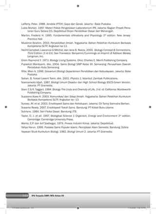 340 IPA Terpadu SMP/MTs Kelas VII
Lafferty, Peter. 1988. Jendela IPTEK: Gaya dan Gerak. Jakarta : Balai Pustaka.
Lubis Muhsin. 1997. Materi Pokok Pengelolaan Laboratorium IPA. Jakarta: Bagian Proyek Pena-
taran Guru Setara D3, Depdikbud Dirjen Pendidikan Dasar dan Menengah.
Martini, Frederic H. 1995. Fundamentals ofAnatomy and Physiology 3rd
edition. New Jersey:
Prentice Hall.
Muslimin Ibrahim. 2003. Penyelidikan Ilmiah. Yogyakarta: Bahan Pelatihan Kurikulum Berbasis
Kompetensi SLTP, Angkatan ke-13.
Neil A Campbell, Lawrence G Mitchel, dan Jene B. Reece. 2000. Biology Concept & Connections,
Third Edition (3 rd Ed). San Fransisco: Benyamin/Cummings an Imprint of Addison Wesley
Longman, Inc.
Oram Raymond F. 1973. Biology Living Systems. Ohio: Charles E. Merril Publishing Company.
Pujiastuti Mardiyanti, dkk. 2004. Sains Biologi SMP Kelas VII. Semarang: Perusahaan Daerah
Percetakan Kota Semarang
Rifai, Mien A. 1996. Glosarium Biologi Departemen Pendidikan dan Kebudayaan. Jakarta: Balai
Pustaka.
Sahan, B. Yuksel Levent Tekin, dkk. 2001. Physics 1. Istanbul: Zambak Publications.
Soemarwoto Idjah. 1987. Biologi Umum Disadur dari High School Biology BSCS-Green Version.
Jakarta: PT Gramedia.
Starr, C & R. Taggart. 1984. Biology The Unyty and Diversity of Life, 3 rd. rd. California: Wordsworth
Publishing Company.
Supiyono Koes H. 2003. Komunikasi dan Sikap Ilmiah. Yogyakarta: Bahan Pelatihan Kurikulum
Berbasis Kompetensi SLTP, Angkatan ke–13.
Suroso. AY, et al. 2003. Ensiklopedi Sains dan Kehidupan. Jakarta: CV Tarivy Samudra Berlian.
Susanto Ready. 2007. Ensiklopedi Tokoh Sains. Bandung: PT Kiblat Buku Utama
Sutrisno. 1984. Seri Fisika Dasar. Bandung: ITB.
Taylor, D. J. et all. 1997. Biological Science 1 Organism, Energy and Environment 3rd
edition.
Cambridge: Cambridge University Press.
Wanto, E.P. dan Arif Soebagyo. 1979. Proses Industri Kimia. Jakarta: Depdikbud.
Yahya Harun. 1999. Pustaka Sains Populer Islami, Penciptaan Alam Semesta. Bandung: Dzikra
Yayasan Studi Kurikulum Biologi. 1982. Biologi Umum 2. Jakarta: PT Gramedia.
018 daftar pustaka.indd 340 7/18/2008 7:58:18 PM
 