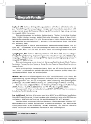 344 IPA Terpadu SMP/MTs Kelas VII
Biografi Penulis
Supliyadi, S.Pd, dilahirkan di Pangkal Pinang pada tahun 1970. Tahun 1994, beliau lulus Sar-
jana Fisika IKIP Negeri Semarang. Kegiatan mengajar telah ditekuni beliau sejak tahun 1995
dengan menjadi guru di SMA Kesatrian I Semarang, SMP Kemantran 2 Tegal Jateng , dan saat
ini mengabdi di SMA I Semarang.
Beberapa kursus yang pernah beliau ikuti diantaranya Pelatihan Pembimbing Olimpiade
Fisika (2002), Pelatihan Penulisan Naskah Multimedia di Pustekom Diknas di Bogor (2003),
Pelatihan Pengajaran Berbasis ICT di LPMP Semarang Jateng (2006), Pelatihan Bahasa Inggris
SBI (Sekolah Bertaraf Internasional) di CLT Semarang (2007), dan Pelatihan Bimtek Fisika MGMP
kota Semarang (2008).
Karya yang telah di hasilkan beliau diantaranya Naskah Multimedia Pustekom Judul Tata
Surya 2003, LKS Fisika SMA MGMP Kota Semarang, Buku Fisika SMA yang diterbitkan PT Acarya
Bandung 2007, Modul Fisika SBI 2009, dan Rumus praktis pada Bimbingan Belajar Farisa 2004
Agung Nugroho, S.Pd dilahirkan di Brebes pada tahun 1970. Tahun 1995, beliau lulus Sarjana
Biologi IKIP Negeri Semarang. Kegiatan mengajar telah beliau tekuni sejak tahun 1995 dengan
menjadi guru SMA Dian Kartika Semarang, SMP N 2 Nguntoronadi Wonogiri Jateng, dan saat ini
mengabdi SMP 11 Semarang.
Beberapa kursus yang pernah beliau ikuti diantaranya Pelatihan Lesson Study, Pelatihan
Pembuatan Preparat, Seminar Nasioanal Biologi, Seminar Nasional Ekstasi, Pelatihan Internet
Goes to School.
Karya yang telah beliau hasilkan diantaranya Bahan Ajar IPA Pemkot Semarang (2004,
2005, 2006), LKS IPA MGMP IPA Semarang, Penulisan Artikel Pendidikan di media massa, Nara
Sumber Kerja Paket B Jateng, dan Modul Komputer.
M Zajuri A.Md dilahirkan di Semarang pada tahun 1961. Tahun 1996 beliau lulus D3 Fisika IKIP
Negeri Semarang. Kegiatan mengajar telah beliau tekuni sejak tahun 1981 dengan menjadi guru
SMP Trenggalek Jawa Timur, dan saat ini mengabdi di SMP N 30 Semarang. Beliau pernah juga men-
jabat sebagai Ketua MGMP IPA kota Semarang dan Tutor Retraining Guru IPA Kota Semarang.
Beberapa kursus yang pernah beliau ikuti diantaranya Pelatihan Pengujian IPA di Semarang
(2002), Pelatihan Multi Media 2001 (2003), dan PPG IPA di Bandung 2003 (2006).
Karya yang telah di hasil kan beliau diantaranya LKS IPA SMP MGMP Kota Semarang serta
Buku Bahan Ajar IPA Kota Semarang
Dra. Anni Winarsih dilahirkan di Semarang pada tahun 1964. Tahun 1986 beliau lulus Sarjana
Biologi IKIP Negeri Semarang. Kegiatan mengajar telah beliau tekuni sejak tahun 1986 dengan
menjadi guru SMA Sint Louis Semarang, dan saat ini mengabdi SMP N 30 Semarang.
Beberapa kursus yang pernah beliau ikuti diantaranya Pelatihan Hidroponik di Cianjur 1996,
Pelatihan Pembuatan Preparat Semipermanen di Universitas Diponegoro 2007, Pelatihan Re-
training Mapel melalui MGMP di Semarang, Diklat KTI di Semarang 1994, Pelatihan Tutor PGSD
Daerah tahun 1998, serta Pelatihan P5 Alat Praktikum IPA di Semarang 1995.
019 kunci jawaban bab.indd 344 7/18/2008 7:59:44 PM
 