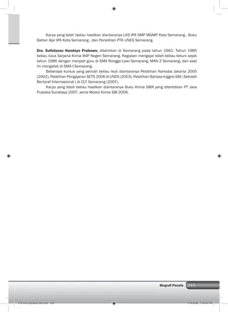 345Biograﬁ Penulis
Karya yang telah beliau hasilkan diantaranya LKS IPA SMP MGMP Kota Semarang , Buku
Bahan Ajar IPA Kota Semarang , dan Penelitian PTK UNES Semarang.
Drs. Sulistyoso Handoyo Prabowo, dilahirkan di Semarang pada tahun 1962. Tahun 1985
beliau lulus Sarjana Kimia IKIP Negeri Semarang. Kegiatan mengajar telah beliau tekuni sejak
tahun 1986 dengan menjadi guru di SMA Ronggo Lawi Semarang, MAN 2 Semarang, dan saat
ini mengabdi di SMA I Semarang.
Beberapa kursus yang pernah beliau ikuti diantaranya Pelatihan Narkoba Jakarta 2005
(2002), Pelatihan Pengajaran SETS 2006 di UNES (2003), Pelatihan Bahasa Inggris SBI ( Sekolah
Bertaraf Internasional ) di CLT Semarang (2007).
Karya yang telah beliau hasilkan diantaranya Buku Kimia SMA yang diterbitkan PT Java
Pustaka Surabaya 2007, serta Modul Kimia SBI 2009.
019 kunci jawaban bab.indd 345 7/18/2008 7:59:44 PM
 