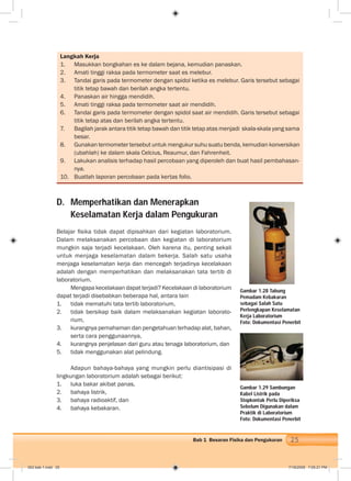 25Bab 1 Besaran Fisika dan Pengukuran
Langkah Kerja
1. Masukkan bongkahan es ke dalam bejana, kemudian panaskan.
2. Amati tinggi raksa pada termometer saat es melebur.
3. Tandai garis pada termometer dengan spidol ketika es melebur. Garis tersebut sebagai
titik tetap bawah dan berilah angka tertentu.
4. Panaskan air hingga mendidih.
5. Amati tinggi raksa pada termometer saat air mendidih.
6. Tandai garis pada termometer dengan spidol saat air mendidih. Garis tersebut sebagai
titik tetap atas dan berilah angka tertentu.
7. Bagilah jarak antara titik tetap bawah dan titik tetap atas menjadi skala-skala yang sama
besar.
8. Gunakan termometer tersebut untuk mengukur suhu suatu benda, kemudian konversikan
(ubahlah) ke dalam skala Celcius, Reaumur, dan Fahrenheit.
9. Lakukan analisis terhadap hasil percobaan yang diperoleh dan buat hasil pembahasan-
nya.
10. Buatlah laporan percobaan pada kertas folio.
D. Memperhatikan dan Menerapkan
Keselamatan Kerja dalam Pengukuran
Belajar ﬁsika tidak dapat dipisahkan dari kegiatan laboratorium.
Dalam melaksanakan percobaan dan kegiatan di laboratorium
mungkin saja terjadi kecelakaan. Oleh karena itu, penting sekali
untuk menjaga keselamatan dalam bekerja. Salah satu usaha
menjaga keselamatan kerja dan mencegah terjadinya kecelakaan
adalah dengan memperhatikan dan melaksanakan tata tertib di
laboratorium.
Mengapa kecelakaan dapat terjadi? Kecelakaan di laboratorium
dapat terjadi disebabkan beberapa hal, antara lain
1. tidak mematuhi tata tertib laboratorium,
2. tidak bersikap baik dalam melaksanakan kegiatan laborato-
rium,
3. kurangnya pemahaman dan pengetahuan terhadap alat, bahan,
serta cara penggunaannya,
4. kurangnya penjelasan dari guru atau tenaga laboratorium, dan
5. tidak menggunakan alat pelindung.
Adapun bahaya-bahaya yang mungkin perlu diantisipasi di
lingkungan laboratorium adalah sebagai berikut:
1. luka bakar akibat panas,
2. bahaya listrik,
3. bahaya radioaktif, dan
4. bahaya kebakaran.
Gambar 1.28 Tabung
Pemadam Kebakaran
sebagai Salah Satu
Perlengkapan Keselamatan
Kerja Laboratorium
Foto: Dokumentasi Penerbit
Gambar 1.29 Sambungan
Kabel Listrik pada
Stopkontak Perlu Diperiksa
Sebelum Digunakan dalam
Praktik di Laboratorium
Foto: Dokumentasi Penerbit
002 bab 1.indd 25 7/18/2008 7:05:21 PM
 