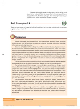 26 IPA Terpadu SMP/MTs Kelas VII
Kegiatan percobaan yang menggunakan bahan-bahan kimia
atau bahan radioaktif dan peralatan listrik hendaknya dilakukan
dengan hati-hati. Mintalah petunjuk dan bimbingan kepada guru
apabila kamu belum memahami langkah kerjanya.
Asah Kemampuan 1.4
Bagaimanakah cara mencegah terjadinya kecelakaan dan menjaga keselamatan kerja dalam
kegiatan di laboratorium?
Rangkuman
Fisika merupakan ilmu pengetahuan yang mempunyai pengaruh besar terhadap
perkembangan ilmu pengetahuan yang lainnya, misalnya teknologi elektronika, teknologi
informasi, dan teknologi alat ukur.
Besaran ﬁsika dideﬁnisikan sebagai ukuran ﬁsis suatu benda yang dinyatakan secara
kuantitas. Besaran ﬁsika meliputi besaran pokok dan turunan. Besaran pokok merupakan
besaran dasar yang sudah ditetapkan terlebih dahulu, sedangkan besaran turunan adalah
besaran yang dijabarkan dari besaran-besaran pokok atau besaran turunan lainnya. Satuan
dari suatu besaran merupakan sesuatu yang menyatakan hasil pengukuran. Sistem satuan
pada prinsipnya bersifat standar atau baku yang disebut sistem internasional atau disingkat
SI. Untuk mengonversi atau mengubah dari suatu satuan ke satuan yang lainnya diperlukan
tangga konversi.
Satuan dari setiap besaran turunan diperoleh dari penjabaran satuan besaran-besaran
pokok yang menyertai penurunan deﬁnisi dari besaran turunan yang bersangkutan.
Pengukuran dideﬁnisikan sebagai membandingkan suatu besaran dengan suatu
satuan. Dalam melakukan pengukuran orang selalu berhadapan dengan benda atau objek
yang diukur, alat ukur, dan satuan yang digunakan, baik yang baku maupun yang tidak baku.
Satuan yang tidak baku merupakan satuan yang nilainya tidak tetap dan tidak standar. Untuk
mengukur panjang digunakan alat ukur mistar, jangka sorong, dan mikrometer sekrup.
Adapun untuk menentukan massa benda dapat digunakan neraca O’Hauss tiga lengan atau
dua lengan. Untuk menentukan selang waktu atau lamanya perjalanan biasanya digunakan
jam atau stopwatch.
Ukuran derajat panas dan dingin suatu benda dinyatakan dengan besaran suhu.
Alat untuk mengukur besarnya suhu suatu benda adalah termometer. Termometer yang
umum digunakan adalah termometer zat cair dengan pengisi pipa kapiler biasanya raksa
atau alkohol.
Salah satu usaha menjaga keselamatan kerja dan mencegah terjadinya kecelakaan
adalah dengan memperhatikan dan melaksanakan tata tertib di laboratorium. Di samping
itu, perlu adanya pemahaman dan pengetahuan terhadap alat, bahan, serta cara peng-
gunaannya.
002 bab 1.indd 26 7/18/2008 7:05:21 PM
 