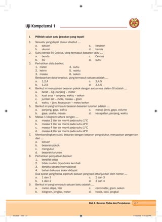 27Bab 1 Besaran Fisika dan Pengukuran
I. Pilihlah salah satu jawaban yang tepat!
1. Sesuatu yang dapat diukur disebut ….
a. satuan c. besaran
b. ukuran d. benda
2. Suhu benda 50 Celcius, yang termasuk besaran yaitu ….
a. benda c. Celcius
b. 50 d. suhu
3. Perhatikan data berikut:
1. meter 4. suhu
2. kelvin 5. waktu
3. massa 6. sekon
Berdasarkan data tersebut, yang termasuk satuan adalah ….
a. 1,2,4 c. 2,4,5
b. 1,2,6 d. 3,4,5
4. Berikut ini merupakan besaran pokok dengan satuannya dalam SI adalah ….
a. berat – kg, panjang – meter
b. kuat arus – ampere, waktu – sekon
c. jumlah zat – mole, massa – gram
d. waktu – jam, kecepatan – meter/sekon
5. Berikut ini yang termasuk besaran-besaran turunan adalah ….
a. panjang, gaya, waktu c. massa jenis, gaya, volume
b. gaya, usaha, massa d. kecepatan, panjang, waktu
6. Massa 1 kilogram setara dengan ….
a. massa 1 liter air murni pada suhu 1ºC
b. massa 1 liter air murni pada suhu 4ºC
c. massa 4 liter air murni pada suhu 1ºC
d. massa 4 liter air murni pada suhu 4ºC
7. Membandingkan suatu besaran dengan besaran yang diukur, merupakan pengertian
dari ....
a. satuan
b. besaran pokok
c. mengukur
d. besaran turunan
8. Perhatikan pernyataan berikut:
1. bersifat tetap
2. tidak mudah diproduksi kembali
3. berlaku secara internasional
4. bahan bakunya sukar didapat
Dua syarat yang harus dipenuhi satuan yang baik ditunjukkan oleh nomor .…
a. 1 dan 3 c. 2 dan 3
b. 1 dan 2 d. 3 dan 4
9. Berikut ini yang termasuk satuan baku adalah ….
a. meter, depa, liter c. centimeter, gram, sekon
b. kilogram, jengkal, meter d. hasta, kaki, jengkal
Uji Kompetensi 1
002 bab 1.indd 27 7/18/2008 7:05:22 PM
 