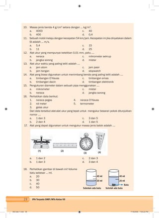 28 IPA Terpadu SMP/MTs Kelas VII
10. Massa jenis benda 4 g/cm3
setara dengan … kg/m3
.
a. 4000 c. 40
b. 400 d. 0,4
11. Sebuah mobil melaju dengan kecepatan 54 km/jam. Kecepatan ini jika dinyatakan dalam
SI adalah ... m/s.
a. 5,4 c. 15
b. 11 d. 25
12. Alat ukur yang mempunyai ketelitian 0,01 mm, yaitu ....
a. neraca c. mikrometer sekrup
b. jangka sorong d. mistar
13. Alat ukur waktu yang paling teliti adalah ….
a. jam atom c. jam pasir
b. jam tangan d. stopwatch
14. Alat yang biasa digunakan untuk menimbang benda yang paling teliti adalah .…
a. timbangan O’Hauss c. timbangan emas
b. timbangan dacin d. timbangan elektronik
15. Pengukuran diameter dalam sebuah pipa menggunakan ….
a. mikrometer c. mistar
b. neraca d. jangka sorong
16. Perhatikan data berikut:
1. neraca pegas 4. neraca O’Hauss
2. rol meter 5. termometer
3. gelas ukur
Dari data tersebut alat-alat ukur yang tepat untuk mengukur besaran pokok ditunjukkan
nomor ….
a. 1 dan 3 c. 3 dan 5
b. 2 dan 4 d. 1 dan 5
17. Alat yang dapat digunakan untuk mengukur massa jenis balok adalah ….
a. 1 dan 2 c. 2 dan 3
b. 1 dan 3 d. 3 dan 4
18. Perhatikan gambar di bawah ini! Volume
batu sebesar ... ml.
a. 20
b. 30
c. 40
d. 50
40 ml
20 ml
40 ml
20 ml
Batu
Sebelum ada batu Setelah ada batu
(1) (2)
(3) (4)
002 bab 1.indd 28 7/18/2008 7:05:22 PM
 