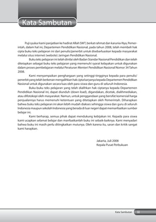 Puji syukur kami panjatkan ke hadirat Allah SWT, berkat rahmat dan karunia-Nya, Pemer-
intah, dalam hal ini, Departemen Pendidikan Nasional, pada tahun 2008, telah membeli hak
cipta buku teks pelajaran ini dari penulis/penerbit untuk disebarluaskan kepada masyarakat
melalui situs internet (website) Jaringan Pendidikan Nasional.
Buku teks pelajaran ini telah dinilai oleh Badan Standar Nasional Pendidikan dan telah
ditetapkan sebagai buku teks pelajaran yang memenuhi syarat kelayakan untuk digunakan
dalam proses pembelajaran melalui Peraturan Menteri Pendidikan Nasional Nomor 34 Tahun
2008.
Kami menyampaikan penghargaan yang setinggi-tingginya kepada para penulis/
penerbityangtelahberkenanmengalihkanhakciptakaryanyakepadaDepartemenPendidikan
Nasional untuk digunakan secara luas oleh para siswa dan guru di seluruh Indonesia.
Buku-buku teks pelajaran yang telah dialihkan hak ciptanya kepada Departemen
Pendidikan Nasional ini, dapat diunduh (down load), digandakan, dicetak, dialihmediakan,
atau difotokopi oleh masyarakat. Namun, untuk penggandaan yang bersifat komersial harga
penjualannya harus memenuhi ketentuan yang ditetapkan oleh Pemerintah. Diharapkan
bahwa buku teks pelajaran ini akan lebih mudah diakses sehingga siswa dan guru di seluruh
IndonesiamaupunsekolahIndonesiayangberadadiluarnegeridapatmemanfaatkansumber
belajar ini.
Kami berharap, semua pihak dapat mendukung kebijakan ini. Kepada para siswa
kami ucapkan selamat belajar dan manfaatkanlah buku ini sebaik-baiknya. Kami menyadari
bahwa buku ini masih perlu ditingkatkan mutunya. Oleh karena itu, saran dan kritik sangat
kami harapkan.
Jakarta, Juli 2008
Kepala Pusat Perbukuan
Kata Sambutan
iiiKata Sambutan
 