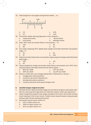 29Bab 1 Besaran Fisika dan Pengukuran
19. Hasil pengukuran dari jangka sorong berikut adalah … cm.
a. 5,4 c. 4,35
b. 5,1 d. 4,33
20. Termometer adalah alat yang digunakan untuk mengukur….
a. massa jenis benda c. volume benda
b. suhu benda d. ketebalan benda
21. Skala 20ºC maka termometer Reamur menunjukkan … ºR.
a. 120 c. 25
b. 96 d. 16
22. Suhu badan seseorang 35ºC. Apabila diukur dengan termometer Fahrenheit menunjukkan
angka ...º F.
a. 32 c. 95
b. 67 d. 243
23. Skala termometer Celsius akan menunjukkan angka yang sama dengan skala Fahrenheit
pada angka ….
a. 160 c. -40
b. 40 d. 0
24. Satuan pengukuran dengan termometer skala Celcius menunjukkan suhu 30ºC. Suhu
yang ditunjukkan oleh skala Fahrenheit dan Kelvin adalah ….
a. 86ºF dan 303K c. 22ºF dan 303K
b. 48ºF dan 303K d. 111,6ºF dan 303K
25. Berikut ini salah satu cara menjaga keselamatan di laboratorium, kecuali ….
a. menggunakan pelindung badan
b. mematuhi tata tertib di laboratorium
c. bersikap baik selama praktikum
d. membuat kelompok kerja sesuai keinginan kita
II. Jawablah dengan singkat dan jelas!
1. Adik sakit demam. Badannya terasa hangat. Ibu bermaksud mengukur panas badan adik.
Alat ukur apa yang harus digunakan ibu? Sebutkan besaran pokok apa yang diukur!
2. Kakak mengendarai sepeda motor dengan kecepatan 54 km/jam. Dia hendak membeli
bensin sebanyak 2 liter di pom bensin. Tulislah satuan besaran-besaran yang ada pada
tersebut dalam SI dan lambang dimensinya!
3. Konversikan satuan-satuan berikut ini!
a. 0,01 m dalam satuan μm
b. 1000 km dalam satuan mm
c. 25,4 cm dalam satuan inci
4 cm 5 cm
0 5 10
002 bab 1.indd 29 7/18/2008 7:05:22 PM
 