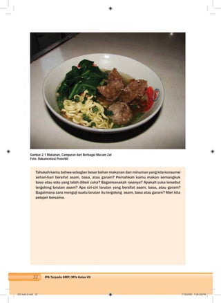32 IPA Terpadu SMP/MTs Kelas VII
Tahukah kamu bahwa sebagian besar bahan makanan dan minuman yang kita konsumsi
sehari-hari bersifat asam, basa, atau garam? Pernahkah kamu makan semangkuk
baso atau soto yang telah diberi cuka? Bagaimanakah rasanya? Apakah cuka tersebut
tergolong larutan asam? Apa ciri-ciri larutan yang bersifat asam, basa, atau garam?
Bagaimana cara menguji suatu larutan itu tergolong asam, basa atau garam? Mari kita
pelajari bersama.
Gambar 2.1 Makanan, Campuran dari Berbagai Macam Zat
Foto: Dokumentasi Penerbit
003 bab 2.indd 32 7/18/2008 7:08:28 PM
 