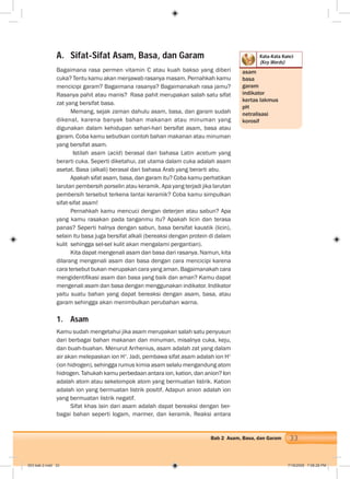 33Bab 2 Asam, Basa, dan Garam
Kata-Kata Kunci
(Key Words)
A. Sifat-Sifat Asam, Basa, dan Garam
Bagaimana rasa permen vitamin C atau kuah bakso yang diberi
cuka? Tentu kamu akan menjawab rasanya masam. Pernahkah kamu
mencicipi garam? Bagaimana rasanya? Bagaimanakah rasa jamu?
Rasanya pahit atau manis? Rasa pahit merupakan salah satu sifat
zat yang bersifat basa.
Memang, sejak zaman dahulu asam, basa, dan garam sudah
dikenal, karena banyak bahan makanan atau minuman yang
digunakan dalam kehidupan sehari-hari bersifat asam, basa atau
garam. Coba kamu sebutkan contoh bahan makanan atau minuman
yang bersifat asam.
Istilah asam (acid) berasal dari bahasa Latin acetum yang
berarti cuka. Seperti diketahui, zat utama dalam cuka adalah asam
asetat. Basa (alkali) berasal dari bahasa Arab yang berarti abu.
Apakah sifat asam, basa, dan garam itu? Coba kamu perhatikan
larutan pembersih porselin atau keramik. Apa yang terjadi jika larutan
pembersih tersebut terkena lantai keramik? Coba kamu simpulkan
sifat-sifat asam!
Pernahkah kamu mencuci dengan deterjen atau sabun? Apa
yang kamu rasakan pada tanganmu itu? Apakah licin dan terasa
panas? Seperti halnya dengan sabun, basa bersifat kaustik (licin),
selain itu basa juga bersifat alkali (bereaksi dengan protein di dalam
kulit sehingga sel-sel kulit akan mengalami pergantian).
Kita dapat mengenali asam dan basa dari rasanya. Namun, kita
dilarang mengenali asam dan basa dengan cara mencicipi karena
cara tersebut bukan merupakan cara yang aman. Bagaimanakah cara
mengidentiﬁkasi asam dan basa yang baik dan aman? Kamu dapat
mengenali asam dan basa dengan menggunakan indikator. Indikator
yaitu suatu bahan yang dapat bereaksi dengan asam, basa, atau
garam sehingga akan menimbulkan perubahan warna.
1. Asam
Kamu sudah mengetahui jika asam merupakan salah satu penyusun
dari berbagai bahan makanan dan minuman, misalnya cuka, keju,
dan buah-buahan. Menurut Arrhenius, asam adalah zat yang dalam
air akan melepaskan ion H+
. Jadi, pembawa sifat asam adalah ion H+
(ion hidrogen), sehingga rumus kimia asam selalu mengandung atom
hidrogen. Tahukah kamu perbedaan antara ion, kation, dan anion? Ion
adalah atom atau sekelompok atom yang bermuatan listrik. Kation
adalah ion yang bermuatan listrik positif. Adapun anion adalah ion
yang bermuatan listrik negatif.
Sifat khas lain dari asam adalah dapat bereaksi dengan ber-
bagai bahan seperti logam, marmer, dan keramik. Reaksi antara
asam
basa
garam
indikator
kertas lakmus
pH
netralisasi
korosif
003 bab 2.indd 33 7/18/2008 7:08:28 PM
 