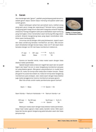 37Bab 2 Asam, Basa, dan Garam
Gambar 2.5 Garam Dapur
Foto: Dokumentasi Penerbit
3. Garam
Jika mendengar kata ”garam”, pastilah yang terbayang pada benakmu
adalah garam dapur. Garam dapur memang merupakan salah satu
contoh garam.
Dalam kehidupan sehari-hari pernahkah kamu melihat orang
yang sakit perut (maag dan sejenisnya)? Tahukah kamu mengapa
orang yang sakit maag minum obat sakit maag atau antacid? Apakah
antacid itu? Orang mengalami sakit perut disebabkan asam lambung
yang meningkat. Untuk menetralkan asam lambung (HCl) digunakan
antacid. Antacid mengandung basa yang dapat menetralkan kele-
bihan asam lambung (HCl).
Umumnya zat-zat dengan sifat yang berlawanan, seperti asam
dan basa cenderung bereaksi membentuk zat baru. Bila larutan
asam direaksikan dengan larutan basa, maka ion H+
dari asam akan
bereaksi dengan ion OH-
dari basa membentuk molekul air.
H+
(aq) + OH-
(aq) H2
O (ℓ)
Asam Basa Air
Karena air bersifat netral, maka reaksi asam dengan basa
disebut reaksi penetralan.
Apakah terjadi reaksi antara ion negatif dari asam dan ion positif
logam dari basa? Ion-ion ini akan bergabung membentuk senyawa
ion yang disebut garam. Bila garam yang terbentuk ini mudah larut
dalam air, maka ion-ionnya akan tetap ada di dalam larutan. Tetapi
jika garam itu sukar larut dalam air, maka ion-ionnya akan bergabung
membentuk suatu endapan. Jadi, reaksi asam dengan basa disebut
juga reaksi penggaraman karena membentuk senyawa garam.
Mari kita simak contoh reaksi pembentukan garam berikut!
Asam + Basa Garam + Air
Asam klorida + Natrium hidroksida Natrium klorida + air
HCl (aq) + Na OH (aq) Na Cl (aq) + H2
O (ℓ)
Asam Basa Garam Air
Walaupun reaksi asam dengan basa disebut reaksi penetralan,
tetapi hasil reaksi (garam) tidak selalu bersifat netral. Sifat asam
basa dari larutan garam bergantung pada kekuatan asam dan basa
penyusunnya.
003 bab 2.indd 37 7/18/2008 7:08:51 PM
 