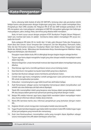 iv IPA Terpadu SMP/MTs Kelas VII
Kata Pengantar
Kamu sekarang telah duduk di kelas VII SMP/MTs, tentunya akan ada perubahan teknik
belajar karena ada penyesuaian dengan lingkungan yang baru. Kamu sudah mempelajari Ilmu
Pengetahuan Alam (IPA) sewaktu SD. Pelajaran IPA di SD dan SMP terdapat perbedaan. Di SD
IPA merupakan satu mata pelajaran, sedangkan di SMP IPA merupakan gabungan dari beberapa
mata pelajaran, yakni, biologi, fisika, dan kimia yang dibahas lebih mendalam.
Buku ini kami susun sesuai dengan program KTSP (Kurikulum Tingkat Satuan Pelajaran).
Salah satu manfaat dari buku ini adalah membantu kalian dalam mempelajari IPA secara ter-
padu dan kreatif.
Buku pelajaran IPA kelas VII ini, terdiri dari 14 bab, yakni Besaran Fisika dan Pengukuran,
Asam Basa dan Garam, Unsur Senyawa dan Campuran, Zat dan Wujudnya, Pemuaian, Kalor,
Sifat Zat dan Pemisahan Campuran, Perubahan Materi dan Reaksi Kimia, Pengamatan Gejala
Biotik dan Abiotik, Gerak, Mikroskop dan Keselamatan Kerja, Keanekaragaman Makhluk Hidup,
Organisasi Kehidupan, dan Ekosistem
Penyajian materi dalam buku IPA ini dilengkapi dengan bagian-bagian sebagai berikut:
1. Tujuan: agar kamu dapat mengetahui target yang akan dicapai setelah mempelajari materi
dalam tiap bab.
2. Advance Organizer: untuk menambah motivasi dan daya tarik dalam mempelajari bab yang
dibahas.
3. Peta Konsep: agar kamu memiliki gambaran secara umum tentang materi.
4. Kata-Kata Kunci: merupakan kumpulan kata/istilah yang harus dipahami.
5. Gambar dan Ilustrasi: sebagai sarana membantu pemahaman materi.
6. Contoh Soal: agar kamu mengetahui contoh penggunaan suatu persamaan atau konsep
IPA untuk menyelesaikan persoalan.
7. Diskusikan: menantang kamu agar lebih kreatif dan aktif dalam belajar.
8. Asah Kemampuan: sebagai sarana meningkatkan kemampuan dalam menyelesaikan soal
setelah satu atau beberapa sub bab selesai dipelajari.
9. Tokoh IPA: menampilkan tokoh yang berperan atau berjasa dalam pengembangan materi
IPA atau berjasa dalam penemuan-penemuan penting yang terkait dengan materi.
10. Belajar IPA melalui Internet: agar kamu dapat lebih mendalam dalam mempelajari materi
atau mencari informasi relevan melalui akses internet.
11. Warta IPA: berisikan berita atau informasi pengetahuan yang berkaitan dengan materi
IPA.
12. Kegiatan Ilmiah: untuk menguji dan menerapkan kaidah atau konsep IPA.
13. Tugas Proyek: berisikan kegiatan agar kalian lebih memahami materi IPA melalui tugas-tugas
di luar jam pelajaran yang menarik dan menantang.
14. Asah Jiwa Kewirausahaan: menampilkan usaha yang mungkin dapat dijadikan sebagai
sarana menerapkan ilmu IPA dalam kehidupan sehari-hari.
 