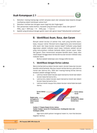 40 IPA Terpadu SMP/MTs Kelas VII
B. Identifikasi Asam, Basa, dan Garam
Banyak sekali larutan di sekitar kita, baik yang bersifat asam,
basa, maupun netral. Tahukah kamu bagaimana cara menentukan
sifat asam dan basa larutan secara tepat? Indikator yang dapat
digunakan adalah indikator asam basa. Indikator adalah zat-zat
yang menunjukkan indikasi berbeda dalam larutan asam, basa,
dan garam. Cara menentukan senyawa bersifat asam, basa, atau
netral dapat menggunakan kertas lakmus dan larutan indikator atau
indikator alami.
Berikut adalah beberapa cara menguji sifat larutan.
1. Identifikasi dengan Kertas Lakmus
Warna kertas lakmus dalam larutan asam, larutan basa dan larutan
bersifat netral berbeda. Ada dua macam kertas lakmus, yaitu lakmus
merah dan lakmus biru. Sifat dari masing-masing kertas lakmus
tersebut adalah sebagai berikut.
a. Lakmus merah dalam larutan asam berwarna merah dan dalam
larutan basa berwarna biru.
b. Lakmus biru dalam larutan asam berwarna merah dan dalam
larutan basa berwarna biru.
c. Lakmus merah maupun biru dalam larutan netral tidak berubah
warna.
1. Sebutkan masing-masing tiga contoh senyawa asam dan senyawa basa beserta dengan
manfaatnya dalam kehidupan sehari-hari!
2. Sebutkan manfaat dan kerugian asam bagi kita dan lingkungan!
3. Dari persamaan reaksi berikut, manakah yang termasuk asam, basa, dan garam?
HNO3
(aq) + KOH (aq) KNO3
(aq) + H2
O (ℓ)
4. Apakah yang dimaksud dengan garam asam dan garam basa? Sebutkanlah contohnya?
Asah Kemampuan 2.1
Gambar 2.7 Bagian-Bagian Kertas Lakmus
Sumber Gambar: Suroso AY, D Kardiawarman. Ensiklopedia Sains dan
Kehidupan (2003)
Agar kamu lebih paham mengenai materi ini, mari kita lakukan
kegiatan berikut.
Bagian yang
dicelupkan ke
dalam larutan
asam
Kertas lakmus
merah
Kertas lakmus
Biru
Bagian yang
dicelupkan ke dalam
larutan basa
003 bab 2.indd 40 7/18/2008 7:08:53 PM
 