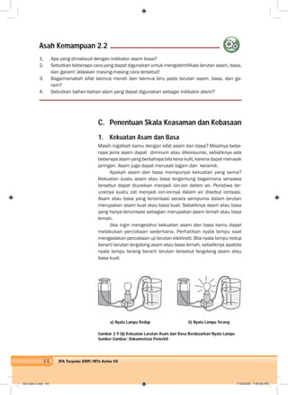 44 IPA Terpadu SMP/MTs Kelas VII
C. Penentuan Skala Keasaman dan Kebasaan
1. Kekuatan Asam dan Basa
Masih ingatkah kamu dengan sifat asam dan basa? Misalnya bebe-
rapa jenis asam dapat diminum atau dikonsumsi, sebaliknya ada
beberapa asam yang berbahaya bila kena kulit, karena dapat merusak
jaringan. Asam juga dapat merusak logam dan keramik.
Apakah asam dan basa mempunyai kekuatan yang sama?
Kekuatan suatu asam atau basa tergantung bagaimana senyawa
tersebut dapat diuraikan menjadi ion-ion dalam air. Peristiwa ter-
urainya suatu zat menjadi ion-ionnya dalam air disebut ionisasi.
Asam atau basa yang terionisasi secara sempurna dalam larutan
merupakan asam kuat atau basa kuat. Sebaliknya asam atau basa
yang hanya terionisasi sebagian merupakan asam lemah atau basa
lemah.
Jika ingin mengetahui kekuatan asam dan basa kamu dapat
melakukan percobaan sederhana. Perhatikan nyala lampu saat
mengadakan percobaan uji larutan elektrolit. Bila nyala lampu redup
berarti larutan tergolong asam atau basa lemah, sebaliknya apabila
nyala lampu terang berarti larutan tersebut tergolong asam atau
basa kuat.
1. Apa yang dimaksud dengan indikator asam basa?
2. Sebutkan beberapa cara yang dapat digunakan untuk mengidentiﬁkasi larutan asam, basa,
dan garam! Jelaskan masing-masing cara tersebut!
3. Bagaimanakah sifat lakmus merah dan lakmus biru pada larutan asam, basa, dan ga-
ram?
4. Sebutkan bahan-bahan alam yang dapat digunakan sebagai indikator alami?
a) Nyala Lampu Redup b) Nyala Lampu Terang
Gambar 2.9 Uji Kekuatan Larutan Asam dan Basa Berdasarkan Nyala Lampu
Sumber Gambar: Dokumentasi Penerbit
Asah Kemampuan 2.2
003 bab 2.indd 44 7/18/2008 7:09:08 PM
 