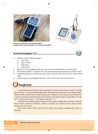 48 IPA Terpadu SMP/MTs Kelas VII
Gambar 2.13 Beberapa Jenis pH Meter Digital
Sumber Gambar: www.automation.co.th; www.lodi.gov (2008)
1. Jelaskan yang dimaksud dengan:
a. asam kuat
b. asam lemah
c. basa kuat
d. basa lemah
2. Jelaskan cara yang dapat dilakukan untuk menentukan kekuatan asam dan basa!
3. Berdasarkan Tabel 2.7 (halaman 46), zat apa sajakah yang berbahaya jika terkena kulit?
4. Sebutkan beberapa contoh bahan atau material yang memiliki sifat asam dan memiliki sifat
basa!
5. Jelaskan tiga cara yang dapat dilakukan untuk menentukan pH suatu larutan!
Rangkuman
Larutan dapat bersifat asam, basa, atau garam. Larutan asam rasanya masam, memiliki
pH kurang dari 7, serta bereaksi dengan logam dan bahan lainnya. Reaksi asam dengan logam
bersifat korosif. Adapun larutan basa rasanya pahit, terasa licin, dan harga pH lebih besar dari
7. Garam merupakan hasil reaksi dari asam dan basa. Ada tiga jenis garam, yaitu garam normal
(pH = 7), garam asam (pH < 7), dan garam basa (pH > 7).
Harga pH atau derajat keasaman dapat diukur dengan menggunakan indikator, misalnya
kertas lakmus, indikator fenolftalin, indikator universal, dan indikator alami, seperti warna
bunga sepatu dan kunyit.
Sifat daya hantar listrik suatu larutan dapat diuji dengan menggunakan alat uji
elektrolit.
Asah Kemampuan 2.3
003 bab 2.indd 48 7/18/2008 7:09:13 PM
 