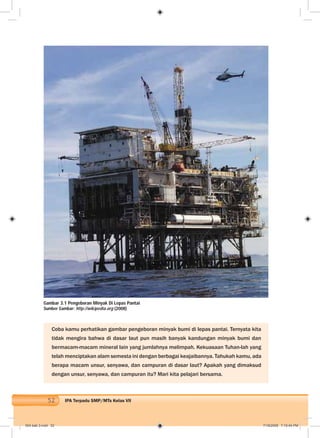 52 IPA Terpadu SMP/MTs Kelas VII
Coba kamu perhatikan gambar pengeboran minyak bumi di lepas pantai. Ternyata kita
tidak mengira bahwa di dasar laut pun masih banyak kandungan minyak bumi dan
bermacam-macam mineral lain yang jumlahnya melimpah. Kekuasaan Tuhan-lah yang
telah menciptakan alam semesta ini dengan berbagai keajaibannya. Tahukah kamu, ada
berapa macam unsur, senyawa, dan campuran di dasar laut? Apakah yang dimaksud
dengan unsur, senyawa, dan campuran itu? Mari kita pelajari bersama.
Gambar 3.1 Pengeboran Minyak Di Lepas Pantai
Sumber Gambar: http://wikipedia.org (2008)
004 bab 3.indd 52 7/18/2008 7:10:44 PM
 