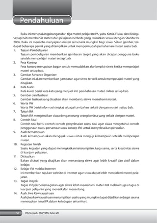 vi IPA Terpadu SMP/MTs Kelas VII
Pendahuluan
Buku ini merupakan gabungan dari tiga materi pelajaran IPA, yaitu Kimia, Fisika, dan Biologi.
Setiap bab membahas materi dari pelajaran berbeda yang diurutkan sesuai dengan Standar Isi
2006. Buku ini mencoba menyajikan materi semenarik mungkin bagi siswa. Selain gambar, ter-
dapat beberapa pernik yang ditampilkan untuk mempermudah pemahaman materi suatu bab.
1. Tujuan Pembelajaran
Tujuan pembelajaran memberikan gambaran target yang akan dicapai pengguna buku
setelah mempelajari materi setiap bab.
2. Peta Konsep
Peta konsep merupakan bagan untuk memudahkan alur berpikir siswa ketika mempelajari
materi setiap bab.
3. Gambar Advance Organizer
Gambar ini akan memberikan gambaran agar siswa tertarik untuk mempelajari materi yang
disajikan.
4. Kata Kunci
Kata kunci berisi kata-kata yang menjadi inti pembahasan materi dalam setiap bab.
5. Gambar dan Ilustrasi
Gambar ilustrasi yang disajikan akan membantu siswa memahami materi.
6. Warta IPA
Warta IPA berisi informasi singkat sebagai tambahan terkait dengan materi setiap bab.
7. Tokoh IPA
Tokoh IPA mengenalkan siswa dengan orang-orang berjasa yang terkait dengan materi.
8. Contoh Soal
Contoh soal berisi contoh-contoh penyelesaian suatu soal agar siswa mengetahui contoh
penggunaan suatu persamaan atau konsep IPA untuk menyelesaikan persoalan.
9. Asah Kemampuan
Asah kemampuan akan mengajak siswa untuk menguji kemampuan setelah mempelajari
materi.
10. Kegiatan Ilmiah
Suatu kegiatan yang dapat meningkatkan keterampilan, kerja sama, serta kreativitas siswa
di luar jam pelajaran.
11. Diskusikan
Bahan diskusi yang disajikan akan menantang siswa agar lebih kreatif dan aktif dalam
belajar.
12. Belajar IPA melalui Internet
Ini memberikan rujukan website di Internet agar siswa dapat lebih mendalami materi pela-
jaran.
13. Tugas Proyek
Tugas Proyek berisi kegiatan agar siswa lebih memahami materi IPA melalui tugas-tugas di
luar jam pelajaran yang menarik dan menantang.
14. Asah Jiwa Kewirausahaan
Asah jiwa kewirausahaan menampilkan usaha yang mungkin dapat dijadikan sebagai sarana
menerapkan ilmu IPA dalam kehidupan sehari-hari.
 