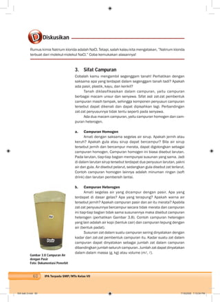 60 IPA Terpadu SMP/MTs Kelas VII
Rumus kimia Natrium klorida adalah NaCl. Tetapi, salah kalau kita mengatakan, ”Natrium klorida
terbuat dari molekul-molekul NaCl.” Coba kemukakan alasannya!
Gambar 3.8 Campuran Air
dengan Pasir
Foto: Dokumentasi Penerbit
3. Sifat Campuran
Cobalah kamu mengambil segenggam tanah! Perhatikan dengan
saksama apa yang terdapat dalam segenggam tanah tadi? Apakah
ada pasir, plastik, kayu, dan kerikil?
Tanah diklasifikasikan dalam campuran, yaitu campuran
berbagai macam unsur dan senyawa. Sifat asli zat-zat pembentuk
campuran masih tampak, sehingga komponen penyusun campuran
tersebut dapat dikenali dan dapat dipisahkan lagi. Perbandingan
zat-zat penyusunnya tidak tentu seperti pada senyawa.
Ada dua macam campuran, yaitu campuran homogen dan cam-
puran heterogen.
a. Campuran Homogen
Amati dengan saksama segelas air sirup. Apakah jernih atau
keruh? Apakah gula atau sirup dapat bercampur? Bila air sirup
tersebut jernih dan bercampur merata, dapat digolongkan sebagai
campuran homogen. Campuran homogen ini biasa disebut larutan.
Pada larutan, tiap-tiap bagian mempunyai susunan yang sama. Jadi
di dalam larutan sirup tersebut terdapat dua penyusun larutan, yakni
air dan gula. Air disebut pelarut, sedangkan gula disebut zat terlarut.
Contoh campuran homogen lainnya adalah minuman ringan (soft
drink) dan larutan pembersih lantai.
b. Campuran Heterogen
Amati segelas air yang dicampur dengan pasir. Apa yang
terdapat di dasar gelas? Apa yang terapung? Apakah warna air
tersebut jernih? Apakah campuran pasir dan air itu merata? Apabila
zat-zat penyusunnya bercampur secara tidak merata dan campuran
ini tiap-tiap bagian tidak sama susunannya maka disebut campuran
heterogen (perhatikan Gambar 3.8). Contoh campuran heterogen
yang lain adalah air kopi (bentuk cair) dan campuran tepung dengan
air (bentuk padat).
Susunan zat dalam suatu campuran sering dinyatakan dengan
kadar dari zat-zat pembentuk campuran itu. Kadar suatu zat dalam
campuran dapat dinyatakan sebagai jumlah zat dalam campuran
dibandingkan jumlah seluruh campuran. Jumlah zat dapat dinyatakan
dalam dalam massa (g, kg) atau volume (m , ).
Diskusikan
Air
Pasir
004 bab 3.indd 60 7/18/2008 7:10:54 PM
 