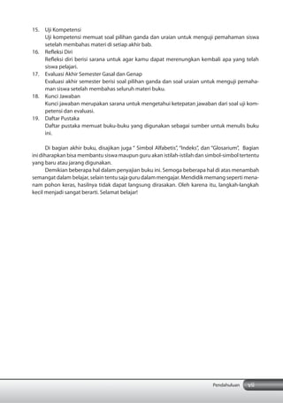 vii
15. Uji Kompetensi
Uji kompetensi memuat soal pilihan ganda dan uraian untuk menguji pemahaman siswa
setelah membahas materi di setiap akhir bab.
16. Refleksi Diri
Refleksi diri berisi sarana untuk agar kamu dapat merenungkan kembali apa yang telah
siswa pelajari.
17. Evaluasi Akhir Semester Gasal dan Genap
Evaluasi akhir semester berisi soal pilihan ganda dan soal uraian untuk menguji pemaha-
man siswa setelah membahas seluruh materi buku.
18. Kunci Jawaban
Kunci jawaban merupakan sarana untuk mengetahui ketepatan jawaban dari soal uji kom-
petensi dan evaluasi.
19. Daftar Pustaka
Daftar pustaka memuat buku-buku yang digunakan sebagai sumber untuk menulis buku
ini.
Di bagian akhir buku, disajikan juga “ Simbol Alfabetis”, “Indeks”, dan “Glosarium”, Bagian
ini diharapkan bisa membantu siswa maupun guru akan istilah-istilah dan simbol-simbol tertentu
yang baru atau jarang digunakan.
Demikian beberapa hal dalam penyajian buku ini. Semoga beberapa hal di atas menambah
semangat dalam belajar, selain tentu saja guru dalam mengajar. Mendidik memang seperti mena-
nam pohon keras, hasilnya tidak dapat langsung dirasakan. Oleh karena itu, langkah-langkah
kecil menjadi sangat berarti. Selamat belajar!
Pendahuluan
 