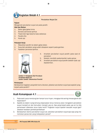 70 IPA Terpadu SMP/MTs Kelas VII
Perubahan Wujud Zat
Tujuan
Mengamati perubahan wujud zat pada paraﬁn
Alat dan Bahan
1. Beker glas/gelas kimia
2. Bunsen/pemanas spiritus
3. Tripot/kaki tiga beserta kasa asbesnya
4. Paraﬁn/lilin
5. Korek api
Petunjuk Kerja
1. Masukkan paraﬁn ke dalam gelas beker.
2. Susunlah peralatan yang sudah disiapkan seperti pada gambar.
3. Nyalakan pemanas spiritus.
4. Amatilah perubahan wujud paraﬁn pada saat di-
panaskan
5. Setelah mendidih padamkanlah nyala apinya
6. Amatilah perubahan wujud paraﬁn setelah nyala api
dipadamkan.
Pertanyaan
Berdasarkan kegiatan yang telah kamu lakukan, jelaskan perubahan wujud apa sajakah yang
terjadi pada paraﬁn?
Asah Kemampuan 4.1
1. Pada saat cuaca mendung dan hampir turun hujan, mengapa kita sering merasa gerah dan
kepanasan?
2. Apabila es dalam ruang tertutup dipanaskan terus menerus akan mengalami perubahan
wujud menjadi air dan kemudian menjadi uap air. Apa yang terjadi pada uap air itu bila
pemanasan dilakukan terus tiada henti? Tingkatan wujud apakah sesudah wujud gas?
Jelaskan keadaan partikel-partikelnya!
3. Berdasarkan skema perubahan wujud zat, sebutkan perubahan wujud apa saja yang me-
merlukan panas dan yang melepaskan panas?
Gambar 4.7 Rangkaian Alat Percobaan
Perubahan Wujud Zat
Sumber Gambar: Dokumentasi Penerbit
Kegiatan Ilmiah 4.1
005 bab 4.indd 70 7/18/2008 7:12:41 PM
 
