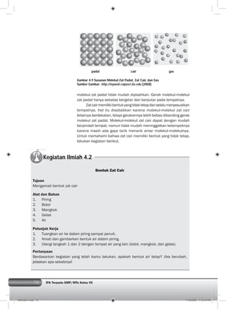 72 IPA Terpadu SMP/MTs Kelas VII
molekul zat padat tidak mudah dipisahkan. Gerak molekul-molekul
zat padat hanya sebatas bergetar dan berputar pada tempatnya.
Zatcairmemilikibentukyangtidaktetapdanselalumenyesuaikan
tempatnya. Hal itu disebabkan karena molekul-molekul zat cair
letaknya berdekatan, tetapi gerakannya lebih bebas dibanding gerak
molekul zat padat. Molekul-molekul zat cair dapat dengan mudah
berpindah tempat, namun tidak mudah meninggalkan kelompoknya
karena masih ada gaya tarik menarik antar molekul-molekulnya.
Untuk memahami bahwa zat cair memiliki bentuk yang tidak tetap,
lakukan kegiatan berikut.
Gambar 4.9 Susunan Molekul Zat Padat, Zat Cair, dan Gas
Sumber Gambar: http://myweb.cwpost.liu.edu (2008)
Kegiatan Ilmiah 4.2
Bentuk Zat Cair
Tujuan
Mengamati bentuk zat cair
Alat dan Bahan
1. Piring
2. Botol
3. Mangkok
4. Gelas
5. Air
Petunjuk Kerja
1. Tuangkan air ke dalam piring sampai penuh.
2. Amati dan gambarkan bentuk air dalam piring.
3. Ulangi langkah 1 dan 2 dengan tempat air yang lain (botol, mangkok, dan gelas).
Pertanyaan
Berdasarkan kegiatan yang telah kamu lakukan, apakah bentuk air tetap? Jika berubah,
jelaskan apa sebabnya!
padat cair gas
005 bab 4.indd 72 7/18/2008 7:12:43 PM
 