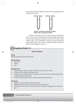 74 IPA Terpadu SMP/MTs Kelas VII
Gambar 4.12 Meniskus Cekung dan Cembung
Sumber Gambar: Dokumentasi Penerbit
molekul raksa dengan molekul kaca lebih kecil daripada gaya kohesi
antara molekul raksa.
Kegiatan Ilmiah 4.3
Kohesi dan Adhesi
Tujuan
Mengamati peristiwa kohesi dan adhesi
Alat dan Bahan
1. Meja kaca
2. Raksa
3. Lidi
Petunjuk Kerja
1. Siapkan setetes raksa, kemudian letakkan di permukaan kaca meja.
2. Amatilah bentuk raksa di permukaan kaca.
3. Ambillah lidi, kemudian gunakan ujungnya untuk menceraikan setetes raksa tersebut
menjadi beberapa bagian kecil.
4. Amatilah bentuk butiran-butiran raksa di permukaan kaca tersebut.
Pertanyaan
1. Bagaimana bentuk raksa di permukaan kaca?
2. Bagaimana bentuk butiran-butiran raksa di permukaan kaca?
3. Samakah bentuk raksa dan butiran-butirannya? Jelaskan mengapa hal itu dapat ter-
jadi!
Meniskus cembung maupun meniskus cekung menyebabkan
sudut kontak antara bidang wadah (tabung) dengan permukaan
zat cair berbeda besarnya. Meniskus cembung menimbulkan sudut
kontak tumpul (> 90 ), sedangkan meniskus cekung menimbulkan
sudut kontak lancip (< 90 ). Untuk mengamati peristiwa kohesi dan
adhesi, lakukan kegiatan berikut ini.
Meniskus Cekung Meniskus Cembung
Air Raksa
005 bab 4.indd 74 7/18/2008 7:12:45 PM
 