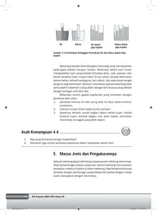 76 IPA Terpadu SMP/MTs Kelas VII
Sekarang banyak dikembangkan teknologi yang mendasarkan
pada gaya adhesi maupun kohesi. Beberapa tekstil kain tiruan
menghasilkan kain yang kohesif terhadap debu. Jadi, pakaian dari
bahan tersebut tidak mudah kotor. Di lain pihak, banyak ditemukan
bahan-bahan adhesif serbaguna, lem alteco, dan sejenisnya sangat
berguna bagi kehidupan. Bahkan, luka bekas operasi sekarang tidak
perlu dijahit melainkan cukup dilem dengan lem khusus yang adhesif
dengan jaringan kulit dan otot.
Beberapa contoh gejala kapilaritas yang berkaitan dengan
peristiwa alam yaitu:
1. peristiwa naiknya air dari ujung akar ke daun pada tumbuh-
tumbuhan;
2. naiknya minyak tanah pada sumbu kompor;
3. basahnya tembok rumah bagian dalam ketika hujan. Ketika
terkena hujan, tembok bagian luar akan basah, kemudian
merembes ke bagian yang lebih dalam.
Gambar 4.13 Perbedaan Ketinggian Permukaan Air dan Raksa dalam Pipa
Kapiler
1. Apa yang dimaksud dengan kapilaritas?
2. Sebutkan tiga contoh peristiwa kapilaritas dalam kehidupan sehari-hari!
Asah Kemampuan 4.4
E. Massa Jenis dan Pengukurannya
Sebuah kelereng dapat ditimbang massanya dan dihitung volumenya.
Hasil perbandingan antara massa dan volume kelereng menunjukkan
kerapatan molekul-molekul di dalam kelereng. Hasil tersebut tentunya
berbeda dengan perhitungan yang didapat dari perbandingan massa
suatu bola gabus dengan volumenya.
Air Raksa Air dalam
pipa kapiler
Raksa dalam
pipa kapiler
005 bab 4.indd 76 7/18/2008 7:12:46 PM
 