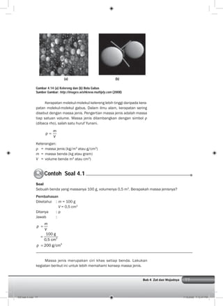 77Bab 4 Zat dan Wujudnya
Kerapatan molekul-molekul kelereng lebih tinggi daripada kera-
patan molekul-molekul gabus. Dalam ilmu alam, kerapatan sering
disebut dengan massa jenis. Pengertian massa jenis adalah massa
tiap satuan volume. Massa jenis dilambangkan dengan simbol
(dibaca rho), salah satu huruf Yunani.
m
V
Keterangan:
= massa jenis (kg/m3
atau g/cm3
)
m = massa benda (kg atau gram)
V = volume benda m3
atau cm3
)
Gambar 4.14 (a) Kelereng dan (b) Bola Gabus
Sumber Gambar: http://images.wishknew.multiply.com (2008)
Contoh Soal 4.1C
Soal
Sebuah benda yang massanya 100 g, volumenya 0,5 m3
. Berapakah massa jenisnya?
Pembahasan
Diketahui : m = 100 g
V = 0,5 cm3
Ditanya : ρ
Jawab :
3
3
100 g
0,5 cm
200 g/cm
m
V
Massa jenis merupakan ciri khas setiap benda. Lakukan
kegiatan berikut ini untuk lebih memahami konsep massa jenis.
(a) (b)
005 bab 4.indd 77 7/18/2008 7:12:47 PM
 