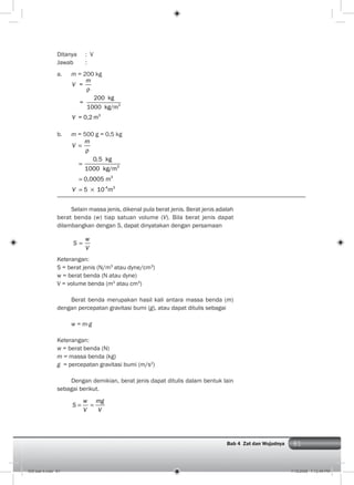 81Bab 4 Zat dan Wujudnya
Ditanya : V
Jawab :
a. m = 200 kg
3
3
=
200 kg
=
1000 kg/m
= 0,2 m
m
V
V
b. m = 500 g = 0,5 kg
3
3
-4 3
0,5 kg
1000 kg/m
0,0005 m
5 10 m
m
V
V
Selain massa jenis, dikenal pula berat jenis. Berat jenis adalah
berat benda (w) tiap satuan volume (V). Bila berat jenis dapat
dilambangkan dengan S, dapat dinyatakan dengan persamaan
w
S
V
Keterangan:
S = berat jenis (N/m3
atau dyne/cm3
)
w = berat benda (N atau dyne)
V = volume benda (m3
atau cm3
)
Berat benda merupakan hasil kali antara massa benda (m)
dengan percepatan gravitasi bumi (g), atau dapat ditulis sebagai
w = m.g
Keterangan:
w = berat benda (N)
m = massa benda (kg)
g = percepatan gravitasi bumi (m/s2
)
Dengan demikian, berat jenis dapat ditulis dalam bentuk lain
sebagai berikut.
w mg
S
V V
005 bab 4.indd 81 7/18/2008 7:12:49 PM
 
