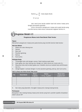 82 IPA Terpadu SMP/MTs Kelas VII
Karena m
V
maka dapat ditulis
S = g
Jadi, berat jenis benda adalah hasil kali antara massa jenis
dengan percepatan gravitasi.
Untuk memahami pengukuran massa jenis pada benda yang
memiliki bentuk tidak teratur, lakukanlah kegiatan berikut ini.
Kegiatan Ilmiah 4.5
Pengukuran Massa Jenis Pada Benda Tidak Teratur
Tujuan
Memahami pengukuran massa jenis pada benda yang memiliki bentuk tidak teratur
Alat dan Bahan
1. Gelas ukur atau tabung ukur
2. Neraca
3. Batu kali
4. Pecahan genteng
5. Sekrup
6. Kunci pintu
Petunjuk Kerja
1. Timbanglah batu kali dengan neraca. Catat hasilnya pada tabel.
2. Isilah gelas ukur atau tabung ukur dengan air. Catat volume air mula-mula (Vo
).
3. Masukkan batu kali ke dalam gelas ukur. Catatlah volume air setelah batu kali dimasuk-
kan (V1
).
4. Ulangi langkah 1 sampai dengan 3 untuk pecahan genteng, sekrup, dan kunci pintu.
Tabel 4.6 Massa dan Volume Benda Tidak Teratur
No. Nama Benda
Massa
m (gram)
Volume
V = V1
– V0
(cm3
)
Massa Jenis
ρ (gram/cm3
)
5. Dari data yang diperoleh, hitunglah massa jenis masing-masing benda.
Pertanyaan
Berapakah nilai masing-masing massa jenis benda yang kamu peroleh apabila dinyatakan
dalam satuan SI?
005 bab 4.indd 82 7/18/2008 7:12:49 PM
 