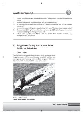 83Bab 4 Zat dan Wujudnya
F. Penggunaan Konsep Massa Jenis dalam
Kehidupan Sehari-Hari
1. Kapal Selam
Tahukah kamu mengapa es dapat terapung di air, sedangkan batu
tenggelam dalam air? Es memiliki massa jenis lebih kecil dari air,
sehingga es dapat terapung dalam air. Batu tenggelam dalam air
karena memiliki massa jenis lebih besar daripada air.
1. Apakah yang membedakan antara air dengan es? Sebagaimana kamu ketahui es terbuat
dari air.
2. Mengapa massa jenis merupakan salah satu ciri khas suatu zat?
3. Air mempunyai massa jenis 1000 kg/m3
. Apabila massanya 500 kg, berapakah
volumenya?
4. Es memiliki massa 800 kg dan massa jenisnya 920 kg/m3
. Tentukan volume es tersebut!
5. Massa jenis air 1000 kg/m3
memiliki volume sama dengan 100 kg alkohol yang mempunyai
massa jenis 800 kg/m3
. Hitunglah massa air!
6. Sebuah balok kayu berukuran 10 cm × 0,2 m × 40 dm. Balok memiliki massa 2,4 kg.
Hitunglah massa jenis balok!
Asah Kemampuan 4.5
Gambar 4.17 Kapal Selam
Sumber Gambar: Encarta Reference 2005
005 bab 4.indd 83 7/18/2008 7:12:50 PM
 
