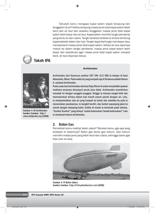 84 IPA Terpadu SMP/MTs Kelas VII
Tahukah kamu mengapa kapal selam dapat terapung dan
tenggelam di air? Ketika terapung massa jenis total kapal selam lebih
kecil dari air laut dan sewaktu tenggelam massa jenis total kapal
selam lebih besar dari air laut. Kapal selam memiliki tangki pemberat
yang berisi air dan udara. Tangki tersebut terletak di antara lambung
kapal sebelah dalam dan luar. Tangki dapat berfungsi membesar atau
memperkecil massa jenis total kapal selam. Ketika air laut dipompa
masuk ke dalam tangki pemberat, massa jenis kapal selam lebih
besar dan sebaliknya agar massa jenis total kapal selam menjadi
kecil, air laut dipompa keluar.
Gambar 4.19 Archimedes
Sumber Gambar: www.
wikipedia.org
Tokoh IPA
Archimedes
Archimedes dari Syracusa (sekitar 287 SM—212 SM) Ia belajar di kota
Alexandria,Mesir.PadawaktuituyangmenjadirajadiSirakusaadalahHieron
II, sahabat Archimedes.
PadasuatuhariArchimedesdimintaiRajaHieronIIuntukmenyelidikiapakah
mahkota emasnya dicampuri perak atau tidak. Archimedes memikirkan
masalah ini dengan sungguh-sungguh. Hingga ia merasa sangat letih dan
menceburkan dirinya dalam bak mandi umum penuh dengan air. Lalu,
ia memperhatikan ada air yang tumpah ke lantai dan seketika itu pula ia
menemukan jawabannya. Ia bangkit berdiri, dan berlari sepanjang jalan ke
rumah dengan telanjang bulat. Setiba di rumah ia berteriak pada istrinya,
”Eureka!Eureka!”yangartinya”sudahkutemukan!Sudahkutemukan!”Lalu
ia membuat hukum Archimedes.
2. Balon Gas
Pernahkah kamu melihat balon udara? Tahukah kamu, gas apa yang
terdapat di dalamnya? Balon gas berisi gas helium. Gas helium
memiliki massa jenis yang lebih kecil dari udara, sehingga balon gas
bisa naik ke atas.
Gambar 4.19 Balon Udara
Sumber Gambar: http://i164.photobucket.com (2008)
Gambar 4.18 Archimedes
Sumber Gambar: http://
www.wikipedia.org (2008)
005 bab 4.indd 84 7/18/2008 7:12:53 PM
 