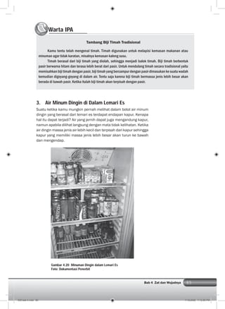 85Bab 4 Zat dan Wujudnya
3. Air Minum Dingin di Dalam Lemari Es
Suatu ketika kamu mungkin pernah melihat dalam botol air minum
dingin yang berasal dari lemari es terdapat endapan kapur. Kenapa
hal itu dapat terjadi? Air yang jernih dapat juga mengandung kapur,
namun apabila dilihat langsung dengan mata tidak kelihatan. Ketika
air dingin massa jenis air lebih kecil dan terpisah dari kapur sehingga
kapur yang memiliki massa jenis lebih besar akan turun ke bawah
dan mengendap.
Warta IPAWW
Tambang Biji Timah Tradisional
Kamu tentu telah mengenal timah. Timah digunakan untuk melapisi kemasan makanan atau
minuman agar tidak karatan, misalnya kemasan kaleng susu.
Timah berasal dari biji timah yang diolah, sehingga menjadi balok timah. Biji timah berbentuk
pasir berwarna hitam dan terasa lebih berat dari pasir. Untuk mendulang timah secara tradisional yaitu
memisahkan biji timah dengan pasir, biji timah yang bercampur dengan pasir dimasukan ke suatu wadah
kemudian digoyang-goyang di dalam air. Tentu saja karena biji timah bermassa jenis lebih besar akan
berada di bawah pasir. Ketika itulah biji timah akan terpisah dengan pasir.
Gambar 4.20 Minuman Dingin dalam Lemari Es
Foto: Dokumentasi Penerbit
005 bab 4.indd 85 7/18/2008 7:12:55 PM
 