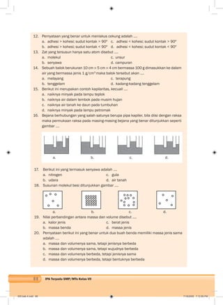 88 IPA Terpadu SMP/MTs Kelas VII
12. Pernyataan yang benar untuk meniskus cekung adalah ….
a. adhesi > kohesi; sudut kontak > 90º c. adhesi < kohesi; sudut kontak > 90º
b. adhesi > kohesi; sudut kontak < 90º d. adhesi < kohesi; sudut kontak < 90º
13. Zat yang tersusun hanya satu atom disebut ….
a. molekul c. unsur
b. senyawa d. campuran
14. Sebuah balok berukuran 10 cm 5 cm 4 cm bermassa 100 g dimasukkan ke dalam
air yang bermassa jenis 1 g/cm3
maka balok tersebut akan ….
a. melayang c. terapung
b. tenggelam d. kadang-kadang tenggelam
15. Berikut ini merupakan contoh kapilaritas, kecuali ....
a. naiknya minyak pada lampu teplok
b. naiknya air dalam tembok pada musim hujan
c. naiknya air tanah ke daun pada tumbuhan
d. naiknya minyak pada lampu petromak
16. Bejana berhubungan yang salah satunya berupa pipa kapiler, bila diisi dengan raksa
maka permukaan raksa pada masing-masing bejana yang benar ditunjukkan seperti
gambar ....
a. b. c. d.
17. Berikut ini yang termasuk senyawa adalah ….
a. nitrogen c. gula
b. udara d. air tanah
18. Susunan molekul besi ditunjukkan gambar ….
a. b. c. d.
19. Nilai perbandingan antara massa dan volume disebut ....
a. kalor jenis c. berat jenis
b. massa benda d. massa jenis
20. Pernyataan berikut ini yang benar untuk dua buah benda memiliki massa jenis sama
adalah ….
a. massa dan volumenya sama, tetapi jenisnya berbeda
b. massa dan volumenya sama, tetapi wujudnya berbeda
c. massa dan volumenya berbeda, tetapi jenisnya sama
d. massa dan volumenya berbeda, tetapi bentuknya berbeda
005 bab 4.indd 88 7/18/2008 7:12:56 PM
 