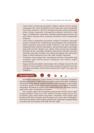 Bab 5 Perubahan Sosial Budaya dalam Masyarakat   91


*   Faktor-faktor pendorong perubahan meliputi adanya kontak dengan
    kebudayaan lain, sistem pendidikan formal yang maju, sikap menghargai
    hasil karya orang lain, toleransi terhadap perbuatan yang menyimpang,
    sistem terbuka masyarakat, heterogenitas penduduk, orientasi ke masa
    depan, ketidakpuasan masyarakat terhadap bidang-bidang tertentu dan
    nilai bahwa manusia harus senantiasa berikhtiar untuk memperbaiki
    hidupnya.
*   Faktor-faktor penghambat perubahan meliputi kurangnya hubungan
    dengan masyarakat lain, terlambatnya perkembangan ilmu pengetahuan,
    sikap masyarakat yang masih sangat tradisional, rasa takut terjadinya
    kegoyahan pada integritas kebudayaan, adanya kepentingan-kepentingan
    yang telah tertanam dengan kuat, adanya sikap tertutup dan prasangka
    terhadap hal baru, hambatan-hambatan yang bersifat ideologis, adat atau
    kebiasaan yang telah mengikat serta adanya pandangan atau nilai bahwa
    hidup ini pada hakikatnya buruk dan tidak mungkin diperbaiki.
*   Perubahan sosial budaya akan memengaruhi perilaku masyarakat yang
    mengarah pada hal-hal positif (kemajuan) dan hal-hal negatif
    (kemunduran).
*   Apapun bentuk perubahan sosial budaya harus disikapi secara kritis dan
    selektif di mana perubahan sosial budaya yang bersifat positif kita terima
    sedangkan perubahan sosial budaya yang bersifat negatif kita cegah dan
    tinggalkan.


Renungkanlah!
    Kehidupan masyarakat selalu dinamis di mana senantiasa mengalami
perubahan-perubahan. Segala bentuk perubahan yang terjadi dalam kehidupan
masyarakat sering disebut sebagai perubahan sosial. Perubahan sosial budaya
merupakan gejala umum yang terjadi sepanjang masa dalam kehidupan
masyarakat. Perubahan itu terjadi sesuai dengan hakikat dan sifat dasar manusia
yang selalu ingin mengadakan perubahan.
    Kita sebagai bagian dari masyarakat yang bersifat dinamis harus dapat
mengembangkan sikap kritis dan selektif terhadap segala bentuk dan
perubahan yang terjadi dalam masyarakat. Perubahan sosial budaya yang
bersifat positif dan mengarah pada kemajuan kita terima dan kembangkan.
Sementara perubahan sosial budaya yang bersifat negatif dan mengarah pada
kerusakan dan kemunduran kita tolak dan kita cegah.
 