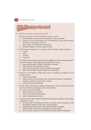 92   Ilmu Pengetahuan Sosial IX




A. Pilihlah jawaban yang paling tepat!
  1. Berikut merupakan syarat timbulnya revolusi, kecuali ... .
     a. ada keinginan umum untuk mengadakan suatu perubahan
     b. adanya seorang pemimpin atau sekelompok orang yang mampu
         memimpin masyarakat tersebut
     c. harus dapat memanfaatkan momentum
     d. adanya keinginan individu yang inovatif
  2. Pelaksanaan Proklamasi 17 Agustus 1945 termasuk dalam kategori ... .
     a. evolusi
     b. rotasi
     c. revolusi
     d. reformasi
  3. Perubahan mode pakaian dikategorikan sebagai perubahan yang pengaruh-
     nya kecil dengan ruang lingkup yang tidak luas, karena ... .
     a. hanya berhubungan dengan kebutuhan sekunder
     b. hanya diikuti oleh golongan tertentu
     c. tidak ada hubungannya dengan bidang kebudayaan
     d. tidak bertentangan dengan keyakinan masyarakat
  4. Berikut ini merupakan sebab-sebab intern terjadinya perubahan sosial
     budaya, kecuali ... .
     a. adanya peperangan
     b. adanya penemuan-penemuan baru yang berkembang di masyarakat
     c. terjadinya pemberontakan atau revolusi
     d. adanya dinamika penduduk
  5. Bentuk faktor pendorong terjadinya perubahan sosial budaya yang tidak
     lagi memerhatikan perbedaan status sosial disebut ... .
     a. sistem sama rata/sosialis
     b. sistem terbuka masyarakat
     c. sistem kasta dalam masyarakat
     d. sistem kekuatan dari rakyat
  6. Adanya bencana alam dapat mendorong terjadinya perubahan sosial dalam
     masyarakat karena ... .
     a. bencana alam terkadang memaksa seseorang untuk mengungsi dan
        beradaptasi dengan tempat baru dipengungsian
     b. adanya bencana alam akan mengurangi jumlah penduduk
     c. bencana alam mendorong orang lain untuk bersimpati
     d. bencana alam berpotensi menimbulkan konflik dalam masyarakat
 