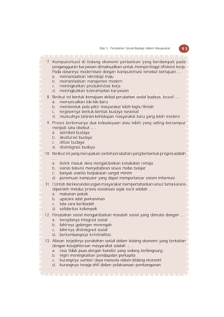 Bab 5 Perubahan Sosial Budaya dalam Masyarakat   93


 7. Komputerisasi di bidang ekonomi perbankan yang berdampak pada
    pengangguran karyawan dimaksudkan untuk mempertinggi efisiensi kerja.
    Pada dasarnya modernisasi dengan komputerisasi tersebut bertujuan ... .
    a. memanfaatkan teknologi maju
    b. memanfaatkan manajemen modern
    c. meningkatkan produktivitas kerja
    d. meningkatkan keterampilan karyawan
 8. Berikut ini bentuk kemajuan akibat perubahan sosial budaya, kecuali ... .
    a. memunculkan ide-ide baru
    b. membentuk pola pikir masyarakat lebih logis/ilmiah
    c. tergesernya bentuk-bentuk budaya nasional
    d. munculnya tatanan kehidupan masyarakat baru yang lebih modern
 9. Proses bertemunya dua kebudayaan atau lebih yang saling bercampur
    menjadi satu disebut ... .
    a. asimilasi budaya
    b. akulturasi budaya
    c. difusi budaya
    d. disintegrasi budaya
10. Berikut ini yang merupakan contoh perubahan yang berbentuk progres adalah
    ... .
    a. listrik masuk desa mengakibatkan kenakalan remaja
    b. siaran televisi menyebabkan siswa malas belajar
    c. banyak wanita berpakaian sangat minim
    d. penemuan komputer yang dapat memperlancar sistem informasi
11. Contoh dari kecenderungan masyarakat mempertahankan unsur lama karena
    diperoleh melalui proses sosialisasi sejak kecil adalah ... .
    a. makanan pokok
    b. upacara adat perkawinan
    c. tata cara beribadah
    d. solidaritas kelompok
12. Perubahan sosial mengakibatkan masalah sosial yang dimulai dengan ... .
    a. terciptanya integrasi sosial
    b. lahirnya golongan menengah
    c. lahirnya disintegrasi sosial
    d. berkembangnya kriminalitas
13. Alasan terjadinya perubahan sosial dalam bidang ekonomi yang berkaitan
    dengan kesejahteraan masyarakat adalah ... .
    a. rasa tidak puas dengan kondisi yang sedang berlangsung
    b. ingin meningkatkan pendapatan perkapita
    c. kurangnya sumber daya manusia dalam bidang ekonomi
    d. kurangnya tenaga ahli dalam pelaksanaan pembangunan
 
