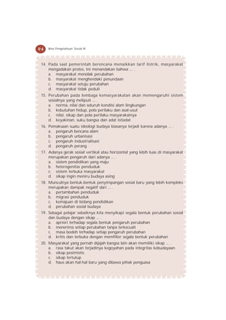 94   Ilmu Pengetahuan Sosial IX




 14. Pada saat pemerintah berencana menaikkan tarif listrik, masyarakat
     mengadakan protes, ini menandakan bahwa ... .
     a. masyarakat menolak perubahan
     b. masyarakat menghendaki penundaan
     c. masyarakat setuju perubahan
     d. masyarakat tidak peduli
 15. Perubahan pada lembaga kemasyarakatan akan memengaruhi sistem
     sosialnya yang meliputi ... .
     a. norma, nilai dan seluruh kondisi alam lingkungan
     b. kebutuhan hidup, pola perilaku dan asal-usul
     c. nilai, sikap dan pola perilaku masyarakatnya
     d. keyakinan, suku bangsa dan adat istiadat
 16. Pemaksaan suatu ideologi budaya biasanya terjadi karena adanya ... .
     a. pengaruh bencana alam
     b. pengaruh urbanisasi
     c. pengaruh industrialisasi
     d. pengaruh perang
 17. Adanya gerak sosial vertikal atau horizontal yang lebih luas di masyarakat
     merupakan pengaruh dari adanya ... .
     a. sistem pendidikan yang maju
     b. heterogenitas penduduk
     c. sistem terbuka masyarakat
     d. sikap ingin meniru budaya asing
 18. Munculnya bentuk-bentuk penyimpangan sosial baru yang lebih kompleks
     merupakan dampak negatif dari ... .
     a. pertambahan penduduk
     b. migrasi penduduk
     c. kemajuan di bidang pendidikan
     d. perubahan sosial budaya
 19. Sebagai pelajar sebaiknya kita menyikapi segala bentuk perubahan sosial
     dan budaya dengan sikap ... .
     a. apriori terhadap segala bentuk pengaruh perubahan
     b. menerima setiap perubahan tanpa terkecuali
     c. masa bodoh terhadap setiap pengaruh perubahan
     d. kritis dan terbuka dengan memfilter segala bentuk perubahan
 20. Masyarakat yang pernah dijajah bangsa lain akan memiliki sikap ... .
     a. rasa takut akan terjadinya kegoyahan pada integritas kebudayaan
     b. sikap pesimistis
     c. sikap tertutup
     d. haus akan hal-hal baru yang dibawa pihak penguasa
 