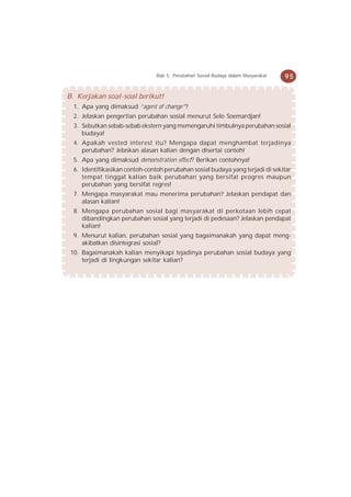 Bab 5 Perubahan Sosial Budaya dalam Masyarakat   95


B. Kerjakan soal-soal berikut!
  1. Apa yang dimaksud “agent of change”?
  2. Jelaskan pengertian perubahan sosial menurut Selo Soemardjan!
  3. Sebutkan sebab-sebab ekstern yang memengaruhi timbulnya perubahan sosial
     budaya!
  4. Apakah vested interest itu? Mengapa dapat menghambat terjadinya
     perubahan? Jelaskan alasan kalian dengan disertai contoh!
  5. Apa yang dimaksud demonstration effect? Berikan contohnya!
  6. Identifikasikan contoh-contoh perubahan sosial budaya yang terjadi di sekitar
     tempat tinggal kalian baik perubahan yang bersifat progres maupun
     perubahan yang bersifat regres!
  7. Mengapa masyarakat mau menerima perubahan? Jelaskan pendapat dan
     alasan kalian!
  8. Mengapa perubahan sosial bagi masyarakat di perkotaan lebih cepat
     dibandingkan perubahan sosial yang terjadi di pedesaan? Jelaskan pendapat
     kalian!
  9. Menurut kalian, perubahan sosial yang bagaimanakah yang dapat meng-
     akibatkan disintegrasi sosial?
 10. Bagaimanakah kalian menyikapi tejadinya perubahan sosial budaya yang
     terjadi di lingkungan sekitar kalian?
 