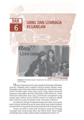 Bab 6 Uang dan Lembaga Keuangan      97




   BAB                       DAN LEMBAG
                       UANG DAN LEMBAG A
     6                 KEUANG
                           ANGAN
                       KEU ANG AN




                                                       Sumber: Jawa Pos, 27 Agustus 2005
          Gambar 6.1 Perbankan dapat menjadi penentu stabilitas kemajuan perekonomian
          suatu bangsa.

    U    ang mempunyai peran yang sangat penting bagi kehidupan
manusia. Sebagian besar kegiatan manusia diukur dengan uang.
Bayangkan saja, ketika kalian ingin membeli buku, kalian butuh uang,
ketika membeli jajan kalian juga butuh uang. Begitu besarnya
kegunaan uang dalam aktivitas masyarakat. Oleh karena itu, untuk
memenuhi kebutuhan akan uang, pemerintah menciptakan uang
melalui bank sentral, karena otoritas moneter di Indonesia adalah
Bank Indonesia yang merupakan bank sentralnya Indonesia.
     Di Indonesia, banyak terdapat berbagai jenis bank. Semua jenis
bank tersebut memberikan peran yang cukup besar dalam kegiatan
perekonomian masyarakat khususnya yang berkaitan dengan uang.
     Untuk memahami lebih jauh mengenai uang dan lembaga
keuangan baik yang berupa bank dan bukan bank, kalian dapat
mempelajarinya melalui pokok-pokok pembahasan berikut ini.
 