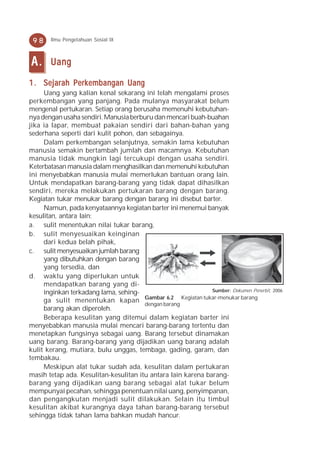 98    Ilmu Pengetahuan Sosial IX



A.     Uang

1 . Sejarah Perkembangan Uang
     Uang yang kalian kenal sekarang ini telah mengalami proses
perkembangan yang panjang. Pada mulanya masyarakat belum
mengenal pertukaran. Setiap orang berusaha memenuhi kebutuhan-
nya dengan usaha sendiri. Manusia berburu dan mencari buah-buahan
jika ia lapar, membuat pakaian sendiri dari bahan-bahan yang
sederhana seperti dari kulit pohon, dan sebagainya.
     Dalam perkembangan selanjutnya, semakin lama kebutuhan
manusia semakin bertambah jumlah dan macamnya. Kebutuhan
manusia tidak mungkin lagi tercukupi dengan usaha sendiri.
Keterbatasan manusia dalam menghasilkan dan memenuhi kebutuhan
ini menyebabkan manusia mulai memerlukan bantuan orang lain.
Untuk mendapatkan barang-barang yang tidak dapat dihasilkan
sendiri, mereka melakukan pertukaran barang dengan barang.
Kegiatan tukar menukar barang dengan barang ini disebut barter.
     Namun, pada kenyataannya kegiatan barter ini menemui banyak
kesulitan, antara lain:
a. sulit menentukan nilai tukar barang,
b. sulit menyesuaikan keinginan
     dari kedua belah pihak,
c. sulit menyesuaikan jumlah barang
     yang dibutuhkan dengan barang
     yang tersedia, dan
d. waktu yang diperlukan untuk
     mendapatkan barang yang di-
     inginkan terkadang lama, sehing-                         Sumber: Dokumen Penerbit, 2006
                                       Gambar 6.2 Kegiatan tukar-menukar barang
     ga sulit menentukan kapan
                                       dengan barang
     barang akan diperoleh.
     Beberapa kesulitan yang ditemui dalam kegiatan barter ini
menyebabkan manusia mulai mencari barang-barang tertentu dan
menetapkan fungsinya sebagai uang. Barang tersebut dinamakan
uang barang. Barang-barang yang dijadikan uang barang adalah
kulit kerang, mutiara, bulu unggas, tembaga, gading, garam, dan
tembakau.
     Meskipun alat tukar sudah ada, kesulitan dalam pertukaran
masih tetap ada. Kesulitan-kesulitan itu antara lain karena barang-
barang yang dijadikan uang barang sebagai alat tukar belum
mempunyai pecahan, sehingga penentuan nilai uang, penyimpanan,
dan pengangkutan menjadi sulit dilakukan. Selain itu timbul
kesulitan akibat kurangnya daya tahan barang-barang tersebut
sehingga tidak tahan lama bahkan mudah hancur.
 