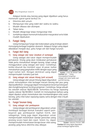 100    Ilmu Pengetahuan Sosial IX

   Adapun benda atau barang yang dapat dijadikan uang harus
memenuhi syarat-syarat berikut ini.
a. Diterima oleh umum.
b. Mempunyai nilai yang stabil dari waktu ke waktu.
c. Mudah dibawa dan disimpan.
d. Tahan lama.
e. Mudah dibagi-bagi tanpa mengurangi nilai.
f. Jumlahnya dapat memenuhi kebutuhan masyarakat serta tidak
   mudah dipalsukan.

3 . Fungsi Uang
    Uang mempunyai fungsi dan keberadaan yang strategis dalam
menunjang berbagai kegiatan ekonomi. Adapun fungsi uang dapat
dibedakan menjadi dua, yaitu fungsi asli dan fungsi turunan.
a.   Fungsi Asli Uang
1)   Uang sebagai alat tukar ( medium of exchange )
     Uang sebagai alat tukar dapat mempermudah
pertukaran. Orang yang akan melakukan pertukaran
tidak perlu menukarkan dengan barang, tetapi cukup
menggunakan uang sebagai alat tukar. Contohnya,
ketika disuruh ibu membeli sayur di pasar, kalian
menukarkan uang yang kalian miliki dengan sayur yang
ingin kalian beli. Dengan demikian uang dapat            Sumber: Tempo, 08 Oktober 2006
mempermudah transaksi jual beli.                       Gambar 6.3      Uang
                                                       menunjukkan fungsinya
2 ) Uang sebagai alat satuan hitung ( unit account )   sebagai alat tukar pada saat
     Uang sebagai alat satuan hitung dapat digunakan jual beli barang.
untuk menunjukkan nilai berbagai macam barang dan jasa yang
diperjualbelikan. Uang juga dapat menunjukkan besarnya kekayaan
dan menghitung besar kecilnya pinjaman. Contohnya, harga sebuah
tas sekolah sebesar Rp50.000,00. Sementara itu harga sepasang
sepatu sebesar Rp100.000,0. Contoh ini menunjukkan bahwa uang
dapat dipakai untuk menentukan dan membandingkan nilai suatu
barang, yaitu nilai tukar sepasang sepatu sama dengan nilai 2 buah
tas sekolah.
           Turunan
b . Fungsi Turunan Uang
1)   Uang sebagai alat pembayaran
     Uang sebagai alat pembayaran digunakan untuk
membayar berbagai bentuk transaksi seperti pem-
bayaran gaji, pembayaran tagihan listrik, dan
sebagainya. Uang juga dapat digunakan untuk
mempermudah menentukan standar pencicilan utang
piutang secara tepat dan cepat. Selain itu, dapat
mempermudah menentukan berapa besar nilai utang          Sumber: Dokumen Penerbit, 2008
piutang yang harus diterima atau dibayar.         Gambar 6.4 Uang dapat digunakan
                                                          untuk membayar tagihan listrik.
 