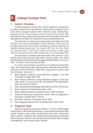 Bab 6 Uang dan Lembaga Keuangan   107


B.     Lembaga Keuangan Bank

1 . Sejarah Perbankan
     Usaha perbankan dimulai dari zaman Babylonia, dilanjutkan
ke zaman Yunani Kuno dan Romawi. Pada saat itu, kegiatan utama
bank hanya sebagai tempat tukar menukar uang. Selanjutnya,
kegiatan bank berkembang menjadi tempat penitipan dan
peminjaman uang. Uang yang disimpan oleh masyarakat, oleh bank
dipinjamkan kembali ke masyarakat yang membutuhkannya.
     Sementara itu, mengenai sejarah perbankan di Indonesia tidak
terlepas dari zaman penjajahan Hindia Belanda. Pada saat itu
terdapat beberapa bank yang memegang peranan penting di
Hindia Belanda antara lain: De Javasche NV, De Post Paar Bank,
De Algemenevolks Crediet Bank, Nederland Handles Maatscappij
(NHM), Nationale Handles Bank (NHB), dan De Escompto Bank NV.
     Di samping itu, terdapat pula bank-bank milik pribumi, Cina,
Jepang, dan Eropa lainnya. Bank-Bank tersebut antara lain: Bank
Nasional Indonesia, Bank Abuah Saudagar, NV Bank Boemi, The matsui
Bank, The Bank of China, dan Batavia Bank.
     Di zaman kemerdekaan perbankan di Indonesia bertambah
maju dan berkembang lagi. Beberapa bank Belanda dinasionalisir
oleh pemerintah Indonesia. Bank-bank yang ada di zaman awal
kemerdekaan, antara lain:
a. Bank Negara Indonesia yang didirikan tanggal 5 Juli 1946
     kemudian menjadi BNI 1946.
b. Bank Rakyat Indonesia yang didirikan tanggal 22 Februari
     1946. Bank ini berasal dari DE ALGEMENE VOLKCREDIET
     bank atau Syomin Ginko.
c. Bank Surakarta MAI (Maskapai Adil Makmur) tahun 1945 di Solo.
d. Bank Indonesia di Palembang tahun 1946.
e. Bank Dagang Nasional Indonesia tahun 1946 di Medan.
f.   Indonesia Banking Corporation tahun 1946 di Yogyakarta,
     kemudian menjadi Bank Amerta.
g. NV Bank Sulawesi di Manado tahun 1946.
h. Bank Dagang Indonesia NV di Banjarmasin tahun 1949.

     engertian
2 . Penger tian Bank
    Menurut Undang-Undang RI Nomor 10 Tahun 1998 tanggal
10 November 1998 tentang Perbankan, yang dimaksud dengan bank
adalah “badan usaha yang menghimpun dana dari masyarakat
dalam bentuk simpanan dan menyalurkannya kepada masyarakat
dalam bentuk kredit dan atau bentuk-bentuk lainnya dalam rangka
meningkatkan taraf hidup rakyat banyak”.
 